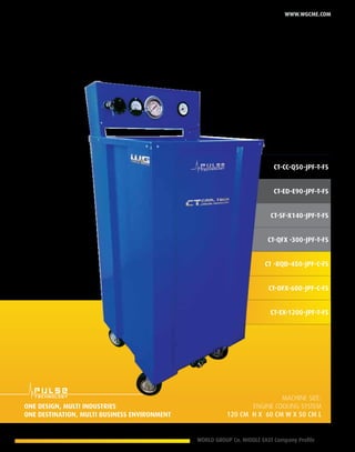 WORLD GROUP Co. MIDDLE EAST Company Profile 9
www.wgcme.com
CT-CC-Q50-JPF-T-FS
CT-ED-E90-JPF-T-FS
CT-SF-X140-JPF-T-FS
CT-QFX -300-JPF-T-FS
CT -RQD-450-JPF-C-FS
CT-OFX-600-JPF-C-FS
CT-EX-1200-JPF-T-FS
Machine size:
Engine cooling system
120 cm H X 60 Cm W X 50 cm L
One design, Multi industries
One destination, multi business environment
 