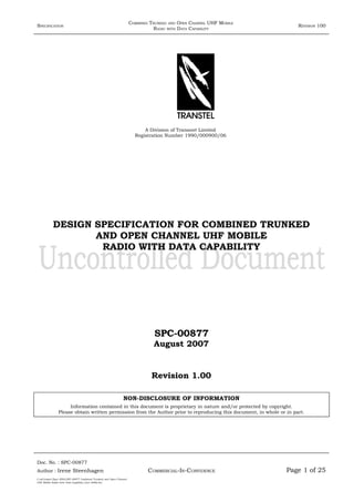 SPECIFICATION
COMBINED TRUNKED AND OPEN CHANNEL UHF MOBILE
RADIO WITH DATA CAPABILITY
REVISION 100
A Division of Transnet Limited
Registration Number 1990/000900/06
DESIGN SPECIFICATION FOR COMBINED TRUNKED
AND OPEN CHANNEL UHF MOBILE
RADIO WITH DATA CAPABILITY
SPC-00877
August 2007
Revision 1.00
NON-DISCLOSURE OF INFORMATION
Information contained in this document is proprietary in nature and/or protected by copyright.
Please obtain written permission from the Author prior to reproducing this document, in whole or in part.
Doc. No. : SPC-00877
COMMERCIAL-IN-CONFIDENCEAuthor : Irene Steenhagen Page 1 of 25
I:adttspecSpec (ISO)SPC-00877 Combined Trunked and Open Channel
UHF Mobile Radio with Data Capability (Jun 2006).doc
,,,,
 