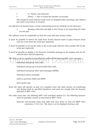 SPECIFICATION
COMBINED TRUNKED AND OPEN CHANNEL UHF MOBILE
RADIO WITH DATA CAPABILITY
REVISION 1.00
 # = Packet end character.
 [Time] = 1 char to sound the speaker in seconds.
The standard trunk channel mode must be displayed after pressing a pre-defined
key until a next alarm is received.
An indication of channel busy or busy transmitting must be available on the data port.
 Raising a data port pin high or low if busy or by requesting the radio
via the port.
The software must be compatible on both the train and base station radios.
It must be possible to switch the radio from Trunk channel mode to open channel mode
and vice versa from the serial port (optional).
It must be possible to set-up the radio in the trunk mode with the train number IDI via the
serial port (optional).
It must be possible to display a 16 character scrollable message on the display sent via the
external data channel (optional).
The radio must be capable of initiating and receiving the following MPT 1327 call types :
Individual and group voice calls.
Individual and group non-prescribed data calls.
Individual and group short data messages (SDMs).
Individual status messages.
Calls to and from PABX and PSTN.
Inter-prefix calls.
Since the radio will operate as part of a complete train cab radio system, all numbering
and dialing shall be specified elsewhere, and need not comply with the formats
specified in MPT 1343.
The radio must have the following MPT 1343 standard options (i.e. the following features
must be provided, exactly as described in MPT 1343) :
Dynamic call duration timer and radio unit clear down on time-out (MPT 1343,
subclause 11.9.2.3.6). The timer is to be displayed during a call.
Doc. No. : SPC-00877
COMMERCIAL-IN-CONFIDENCEAuthor : Irene Steenhagen Page 10 of 25
I:adttspecSpec (ISO)SPC-00877 Combined Trunked and Open Channel
UHF Mobile Radio with Data Capability (Jun 2006).doc
,,,,
 