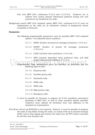 SPECIFICATION
COMBINED TRUNKED AND OPEN CHANNEL UHF MOBILE
RADIO WITH DATA CAPABILITY
REVISION 1.00
Vote now (MPT 1343, subclauses 9.3.3.6 and 11.5.5.4.5). Tenderers are to
indicate how control channel information gathered during vote now
procedures are handled by the radio.
Background search MPT 1343 standard option (MPT 1343, subclause 9.3.3.7) must be
implemented on the radio (or an alternative method of background search
acceptable to Transnet).
Parameters
The following programmable parameters must be provided (MPT 1343 standard
options – see indicated clause numbers) :
5.1.1.1 NPON: Number of pressel on messages (subclause 11.9.2.3.1).
5.1.1.2 NPOFF: Number of pressel off messages (subclause
11.9.2.3.1).
5.1.1.3 CLIM: Call limit timer (subclause 11.9.2.3.6).
5.1.1.4 NDD (network dependent data) preference data, sub field
lengths and priority (subclause 9.3.4.2.3).
Programmable flags (parameters) must be provided, to selectively bar the
following types of calls :
5.1.1.5 All group calls.
5.1.1.6 Interfleet group calls.
5.1.1.7 Interprefix calls.
5.1.1.8 PABX calls.
5.1.1.9 PSTN calls.
5.1.1.10 High priority calls.
5.1.1.11 Emergency calls.
It must be possible for Transnet to program all of the mandatory parameters
described in MPT 1343, as well as those standard options specified.
Tenderers must indicate all deviations from and additions to the
standard set of parameters.
Full off-air call set-up (FOACSU) is not required. However, it must be possible to program
the radio to ring whilst muting the audio, on receipt of the go to channel message
(GTC), and to stop ringing and unmute the audio once the PTT button is pressed
for the first time during a call.
Doc. No. : SPC-00877
COMMERCIAL-IN-CONFIDENCEAuthor : Irene Steenhagen Page 11 of 25
I:adttspecSpec (ISO)SPC-00877 Combined Trunked and Open Channel
UHF Mobile Radio with Data Capability (Jun 2006).doc
,,,,
 