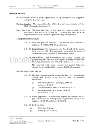 SPECIFICATION
COMBINED TRUNKED AND OPEN CHANNEL UHF MOBILE
RADIO WITH DATA CAPABILITY
REVISION 1.00
Data Port Protocol
In trunked radio mode, it must be possible to set up all types of calls supported
using the data port only.
Physical Interface : The physical interface of the data port must comply with the
MAP 27 Specification section 3.
Data link layer : The data link layer of the data port protocol must be in
accordance with section 4 of MAP 27. The data link layer must be
capable of handling all network layer messaging transparently.
Transparent data link layer
5.1.1.12 Data link protocol elements. This section must conform to
subclause 4.3 of the MAP 27 specification.
5.1.1.13 Packet length : The maximum data field length of the packet
body must be 255. This necessarily constrains the length of
data sent during a data call to 254 bytes at a time.
5.1.1.14 Transparency : The transmitting entity must examine the
packet body and insert a DLE control character immediately
following the occurrence of a DLE character.
The receiving entity must examine the packet body and
discard the second DLE of a two-octet DLE-DLE sequence.
Data Terminal Network Layer
5.1.1.15 The data terminal network layer of the data port protocol must
comply with section 5 of MAP 27, with the following
exceptions :
(a) Extended data (MST) messaging (MAP 27
subclause 5.2.2.3).
(b) Diversion control (MAP 27 subclause 5.2.2.7).
(c) Radio personality and control (MAP 27
subclause 5.2.2.8).
5.1.1.16 Where applicable, the radio may respond to functions with a
protocol information message indicating that the facility is not
supported (MAP 27, subclause 5.2.2.8.9).
5.1.1.17 Buffered Data
(a) With data link layer.
(b) Without data link layer.
Doc. No. : SPC-00877
COMMERCIAL-IN-CONFIDENCEAuthor : Irene Steenhagen Page 12 of 25
I:adttspecSpec (ISO)SPC-00877 Combined Trunked and Open Channel
UHF Mobile Radio with Data Capability (Jun 2006).doc
,,,,
 