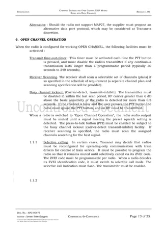 SPECIFICATION
COMBINED TRUNKED AND OPEN CHANNEL UHF MOBILE
RADIO WITH DATA CAPABILITY
REVISION 1.00
Alternative : Should the radio not support MAP27, the supplier must propose an
alternative data port protocol, which may be considered at Transnets
discretion.
6. OPEN CHANNEL OPERATION
When the radio is configured for working OPEN CHANNEL, the following facilities must be
activated :
Transmit time–out–timer. This timer must be activated each time the PTT button
is pressed, and must disable the radio's transmitter if any continuous
transmission lasts longer than a programmable period (typically 30
seconds to 240 seconds).
Receiver Scanning. The receiver shall scan a selectable set of channels (plans) if
so specified in the schedule of requirement (a separate channel plan and
scanning specification will be provided).
Busy channel lockout. (Carrier–detect, transmit–inhibit.) The transmitter must
be disabled if, within the last scan period, RF carrier greater than 6 dB
above the basic sensitivity of the radio is detected for more than 0,5
seconds. If the channel is busy and the user presses the PTT button the
radio must ignore the PTT button, and on RF must be transmitted.
When a radio is switched to "Open Channel Operation", the radio audio output
must be muted until a signal meeting the preset squelch setting is
detected. The press-to-talk button (PTT) must be enabled be subject to
the busy channel lockout (carrier-detect transmit-inhibit) facility. If
receiver scanning is specified, the radio must scan the assigned
channels searching for the best signal.
1.1.1 Selective calling. In certain cases, Transnet may decide that radios
must be reconfigured for operating-only communication with train
drivers for control of train service. It must be possible to program the
radio so that it remains muted until selectively called via its ZVEI code.
The ZVEI code must be programmable per radio. When a radio decodes
its ZVEI identification code, it must switch to selective call mode. The
selective call indication must flash. The transmitter must be enabled.
1.1.2
Doc. No. : SPC-00877
COMMERCIAL-IN-CONFIDENCEAuthor : Irene Steenhagen Page 13 of 25
I:adttspecSpec (ISO)SPC-00877 Combined Trunked and Open Channel
UHF Mobile Radio with Data Capability (Jun 2006).doc
,,,,
 