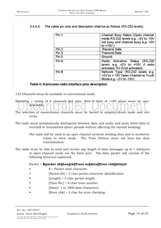 SPECIFICATION
COMBINED TRUNKED AND OPEN CHANNEL UHF MOBILE
RADIO WITH DATA CAPABILITY
REVISION 1.00
132 Channels must be available in conventional mode.
Scanning / voting of 6 channels per plan, with a total of >180 plans must be user
selectable.
The selection of conventional channels must be barred in simplex/shunt mode and vice
versa.
The radio must automatically distinguish between data and audio and mute when data is
received or transmitted (short periods without effecting the normal working).
The radio will be used in an open channel network sending data and to authorise
trains in voice mode. The Train Drivers must not hear the data
transmissions.
The radio must be able to send and receive any length of data messages up to 1 kilobytes
in open channel mode via the Data port. The data packet will consist of the
following structure (optional).
Packet = $[packet idi][Length][Train no][data][Error chk][delay]#
 $ = Packet start character.
 [Packet idi] = 2 char packet structure identification.
 [Length] = 3 char packet length.
 [Train No.] = 8 char train number.
 [Data]= 1 to 1000 data characters.
 [Error chk] = 2 char for error checking.
Doc. No. : SPC-00877
COMMERCIAL-IN-CONFIDENCEAuthor : Irene Steenhagen Page 14 of 25
I:adttspecSpec (ISO)SPC-00877 Combined Trunked and Open Channel
UHF Mobile Radio with Data Capability (Jun 2006).doc
,,,,
 