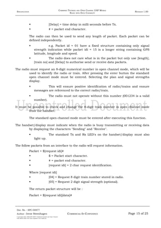 SPECIFICATION
COMBINED TRUNKED AND OPEN CHANNEL UHF MOBILE
RADIO WITH DATA CAPABILITY
REVISION 1.00
 [Delay] = time delay in milli seconds before Tx.
 # = packet end character.
The radio can then be used to send any length of packet. Each packet can be
defined independently.
 e.g. Packet id = 01 have a fixed structure containing only signal
strength indication while packet idi = 15 is a longer string containing GPS
latitude, longitude and speed.
 The radio does not care what is in the packet but only use [length],
[train no] and [Delay] to authorise send or receive data packets.
The radio must request an 8-digit numerical number in open channel mode, which will be
used to identify the radio or train. After pressing the enter button the standard
open channel mode must be entered. Selecting the plan and signal strengths
display.
 This will ensure positive identification of radio/trains and ensure
messages are referenced to the correct radio/train.
 The radio must not operate without this number (001234 is a valid
number).
It must be possible to check and change the 8-digit train number in open channel mode
from the handset.
The standard open channel mode must be entered after executing this function.
The handset/display must indicate when the radio is busy transmitting or receiving data
by displaying the characters "Sending" and "Receive".
 The standard Tx and Rx LED's on the handset/display must also
light up.
The follow packets from an interface to the radio will request information.
Packet = $[request idi]#
 $ = Packet start character.
 # = packet end character.
 [request idi] = 2 char request identification.
Where [request idi]
 [04] = Request 8 digit train number stored in radio.
 [05] = Request 2 digit signal strength (optional).
The return packet structure will be :
Packet = $[request idi][data]#
Doc. No. : SPC-00877
COMMERCIAL-IN-CONFIDENCEAuthor : Irene Steenhagen Page 15 of 25
I:adttspecSpec (ISO)SPC-00877 Combined Trunked and Open Channel
UHF Mobile Radio with Data Capability (Jun 2006).doc
,,,,
 