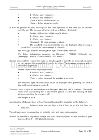 SPECIFICATION
COMBINED TRUNKED AND OPEN CHANNEL UHF MOBILE
RADIO WITH DATA CAPABILITY
REVISION 1.00
 $ = Packet start character.
 # = Packet end character.
 [Data] = 8 char radio number or
 [Data] = 2 char signal strength.
It must be possible to send messages to the radio operator via the data port or directly
over the air. The message structure will be as follows : (optional)
 Packet = $[Function idi][Message]$ where.
 $ = Packet start character.
 # = Packet end character.
 [Message] = 16 char message to display.
 The standard open channel mode must be displayed after pressing a
pre-defined key until a next message is received.
The messages must be scrolling from right to left on the handset.
(For Driver information purposes e.g. [Message] = "SPEED=105 km/h" e.g.
[Message] = "ALARM OVERSPEEDING 105 km/h").
It must be possible to request the radio via the data port or over the air to sound an alarm
on the speaker for a predefined time in seconds. The message structure will be
as follows : (optional)
Packet = $[Function idi][Time]$ where
 $ = Packet start character.
 # = Packet end character.
 [Time] = 1 char to sound the speaker in seconds.
The standard open channel mode must be displayed after pressing the ENTER
key until a next alarm is received.
The radio must output an indication on the data port when the PTT is released. The radio
must keep transmitting for a pre-defined period to allow the sending of data
without switching the repeaters off.
Port output = $20#
An indication of channel busy or busy transmitting must be available on the data port.
 Raising a data port pin high or low if busy or get the info from the
data port.
The software must be compatible on both the train and base station radios.
It must be possible to request or change the radio frequency plans via the serial data port
(any one from 1 — 180 plans) (optional).
Doc. No. : SPC-00877
COMMERCIAL-IN-CONFIDENCEAuthor : Irene Steenhagen Page 16 of 25
I:adttspecSpec (ISO)SPC-00877 Combined Trunked and Open Channel
UHF Mobile Radio with Data Capability (Jun 2006).doc
,,,,
 