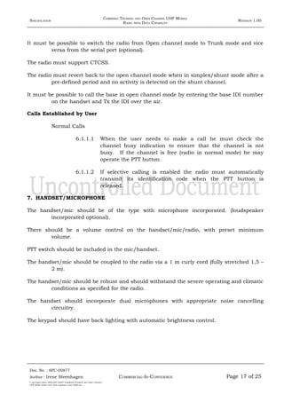 SPECIFICATION
COMBINED TRUNKED AND OPEN CHANNEL UHF MOBILE
RADIO WITH DATA CAPABILITY
REVISION 1.00
It must be possible to switch the radio from Open channel mode to Trunk mode and vice
versa from the serial port (optional).
The radio must support CTCSS.
The radio must revert back to the open channel mode when in simplex/shunt mode after a
pre-defined period and no activity is detected on the shunt channel.
It must be possible to call the base in open channel mode by entering the base IDI number
on the handset and Tx the IDI over the air.
Calls Established by User
Normal Calls
6.1.1.1 When the user needs to make a call he must check the
channel busy indication to ensure that the channel is not
busy. If the channel is free (radio in normal mode) he may
operate the PTT button.
6.1.1.2 If selective calling is enabled the radio must automatically
transmit its identification code when the PTT button is
released.
7. HANDSET/MICROPHONE
The handset/mic should be of the type with microphone incorporated. (loudspeaker
incorporated optional).
There should be a volume control on the handset/mic/radio, with preset minimum
volume.
PTT switch should be included in the mic/handset.
The handset/mic should be coupled to the radio via a 1 m curly cord (fully stretched 1,5 –
2 m).
The handset/mic should be robust and should withstand the severe operating and climatic
conditions as specified for the radio.
The handset should incorporate dual microphones with appropriate noise cancelling
circuitry.
The keypad should have back lighting with automatic brightness control.
Doc. No. : SPC-00877
COMMERCIAL-IN-CONFIDENCEAuthor : Irene Steenhagen Page 17 of 25
I:adttspecSpec (ISO)SPC-00877 Combined Trunked and Open Channel
UHF Mobile Radio with Data Capability (Jun 2006).doc
,,,,
 