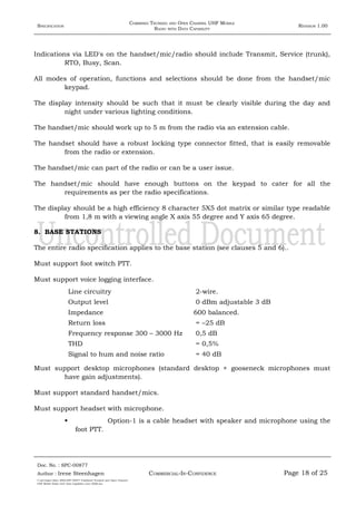 SPECIFICATION
COMBINED TRUNKED AND OPEN CHANNEL UHF MOBILE
RADIO WITH DATA CAPABILITY
REVISION 1.00
Indications via LED's on the handset/mic/radio should include Transmit, Service (trunk),
RTO, Busy, Scan.
All modes of operation, functions and selections should be done from the handset/mic
keypad.
The display intensity should be such that it must be clearly visible during the day and
night under various lighting conditions.
The handset/mic should work up to 5 m from the radio via an extension cable.
The handset should have a robust locking type connector fitted, that is easily removable
from the radio or extension.
The handset/mic can part of the radio or can be a user issue.
The handset/mic should have enough buttons on the keypad to cater for all the
requirements as per the radio specifications.
The display should be a high efficiency 8 character 5X5 dot matrix or similar type readable
from 1,8 m with a viewing angle X axis 55 degree and Y axis 65 degree.
8. BASE STATIONS
The entire radio specification applies to the base station (see clauses 5 and 6)..
Must support foot switch PTT.
Must support voice logging interface.
Line circuitry 2-wire.
Output level 0 dBm adjustable 3 dB
Impedance 600 balanced.
Return loss = –25 dB
Frequency response 300 – 3000 Hz 0,5 dB
THD = 0,5%
Signal to hum and noise ratio = 40 dB
Must support desktop microphones (standard desktop + gooseneck microphones must
have gain adjustments).
Must support standard handset/mics.
Must support headset with microphone.
 Option-1 is a cable headset with speaker and microphone using the
foot PTT.
Doc. No. : SPC-00877
COMMERCIAL-IN-CONFIDENCEAuthor : Irene Steenhagen Page 18 of 25
I:adttspecSpec (ISO)SPC-00877 Combined Trunked and Open Channel
UHF Mobile Radio with Data Capability (Jun 2006).doc
,,,,
 