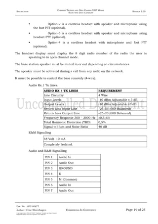 SPECIFICATION
COMBINED TRUNKED AND OPEN CHANNEL UHF MOBILE
RADIO WITH DATA CAPABILITY
REVISION 1.00
 Option-2 is a cordless headset with speaker and microphone using
the foot PTT (optional).
 Option-3 is a cordless headset with speaker and microphone using
headset PTT (optional).
 Option-4 is a cordless headset with microphone and foot PTT
(optional).
The handset display must display the 8 digit radio number of the radio the user is
speaking to in open channel mode.
The base station speaker must be muted in or out depending on circumstances.
The speaker must be activated during a call from any radio on the network.
It must be possible to control the base remotely (4-wire).
Audio Rx / Tx Lines.
AUDIO RX / TX LINES REQUIREMENT
Line Circuitry 4 Wire
Input Levels -10 dBm Adjustable ± 3 dB
Output Levels -10 dBm Adjustable ±3 dB
Return Loss Input Line –25 dB (600 Balanced)
Return Loss Output Line –25 dB (600 Balanced)
Frequency Response 300 – 3000 Hz ±0,5 dB
Total Harmonic Distortion (THD) 0,5%
Signal to Hum and Noise Ratio 40 dB
E&M Signalling
48 Volt 10 mA
Completely Isolated.
Audio and E&M Signalling
PIN 1 Audio In
PIN 2 Audio Out
PIN 3 GROUND
PIN 4 E
PIN 5 M (Common)
PIN 6 Audio In
PIN 7 Audio Out
Doc. No. : SPC-00877
COMMERCIAL-IN-CONFIDENCEAuthor : Irene Steenhagen Page 19 of 25
I:adttspecSpec (ISO)SPC-00877 Combined Trunked and Open Channel
UHF Mobile Radio with Data Capability (Jun 2006).doc
,,,,
 