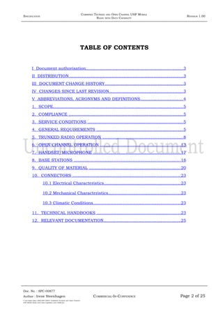 SPECIFICATION
COMBINED TRUNKED AND OPEN CHANNEL UHF MOBILE
RADIO WITH DATA CAPABILITY
REVISION 1.00
TABLE OF CONTENTS
I Document authorisation..........................................................................3
II DISTRIBUTION.......................................................................................3
III DOCUMENT CHANGE HISTORY...........................................................3
IV CHANGES SINCE LAST REVISION........................................................3
V ABBREVIATIONS, ACRONYMS AND DEFINITIONS................................4
1. SCOPE...................................................................................................5
2. COMPLIANCE .......................................................................................5
3. SERVICE CONDITIONS .........................................................................5
4. GENERAL REQUIREMENTS ..................................................................5
5. TRUNKED RADIO OPERATION .............................................................8
6. OPEN CHANNEL OPERATION .............................................................13
7. HANDSET/MICROPHONE ..................................................................17
8. BASE STATIONS .................................................................................18
9. QUALITY OF MATERIAL .....................................................................20
10. CONNECTORS ..................................................................................23
10.1 Electrical Characteristics..........................................................23
10.2 Mechanical Characteristics.......................................................23
10.3 Climatic Conditions..................................................................23
11. TECHNICAL HANDBOOKS ................................................................23
12. RELEVANT DOCUMENTATION..........................................................25
Doc. No. : SPC-00877
COMMERCIAL-IN-CONFIDENCEAuthor : Irene Steenhagen Page 2 of 25
I:adttspecSpec (ISO)SPC-00877 Combined Trunked and Open Channel
UHF Mobile Radio with Data Capability (Jun 2006).doc
,,,,
 