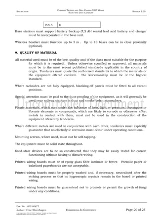 SPECIFICATION
COMBINED TRUNKED AND OPEN CHANNEL UHF MOBILE
RADIO WITH DATA CAPABILITY
REVISION 1.00
PIN 8 E
Base stations must support battery backup (7,5 AH sealed lead acid battery and charger
must be incorporated in the base unit.
Wireless headset must function up to 5 m . Up to 10 bases can be in close proximity
(optional).
9. QUALITY OF MATERIAL
All material used must be of the best quality and of the class most suitable for the purpose
for which it is required. Unless otherwise specified or approved, all materials
must be to the most recent published standards applicable in the country of
origin. Tenderers must quote the authorised standards to which the materials or
the equipment offered conform. The workmanship must be of the highest
standard.
Where racksides are not fully equipped, blanking-off panels must be fitted to all vacant
positions.
Special attention must be paid to the dust-proofing of the equipment, as it will generally be
used near railway stations in dust and smoke-laden atmosphere.
Plastic materials, which may under the influence of heat, light or pressure, decompose or
liberate elements or compounds, which are likely to corrode or otherwise affect
metals in contact with them, must not be used in the construction of the
equipment offered by tenderers.
Where different metals are used in conjunction with each other, tenderers must explicitly
guarantee that no electrolytic corrosion must occur under operating conditions.
Mounting screws, where used, must not be self-tapping.
The equipment must be solid state throughout.
Solid-state devices are to be so constructed that they may be easily tested for correct
functioning without having to disturb wiring.
Printed wiring boards must be of epoxy glass fibre laminate or better. Phenolic paper or
bakelised paperboards are not acceptable.
Printed-wiring boards must be properly washed and, if necessary, neutralised after the
etching process so that no hygroscopic crystals remain in the board or printed
wiring.
Printed wiring boards must be guaranteed not to promote or permit the growth of fungi
under any conditions.
Doc. No. : SPC-00877
COMMERCIAL-IN-CONFIDENCEAuthor : Irene Steenhagen Page 20 of 25
I:adttspecSpec (ISO)SPC-00877 Combined Trunked and Open Channel
UHF Mobile Radio with Data Capability (Jun 2006).doc
,,,,
 