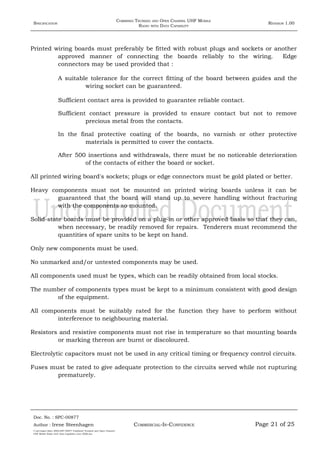 SPECIFICATION
COMBINED TRUNKED AND OPEN CHANNEL UHF MOBILE
RADIO WITH DATA CAPABILITY
REVISION 1.00
Printed wiring boards must preferably be fitted with robust plugs and sockets or another
approved manner of connecting the boards reliably to the wiring. Edge
connectors may be used provided that :
A suitable tolerance for the correct fitting of the board between guides and the
wiring socket can be guaranteed.
Sufficient contact area is provided to guarantee reliable contact.
Sufficient contact pressure is provided to ensure contact but not to remove
precious metal from the contacts.
In the final protective coating of the boards, no varnish or other protective
materials is permitted to cover the contacts.
After 500 insertions and withdrawals, there must be no noticeable deterioration
of the contacts of either the board or socket.
All printed wiring board's sockets; plugs or edge connectors must be gold plated or better.
Heavy components must not be mounted on printed wiring boards unless it can be
guaranteed that the board will stand up to severe handling without fracturing
with the components so mounted.
Solid-state boards must be provided on a plug-in or other approved basis so that they can,
when necessary, be readily removed for repairs. Tenderers must recommend the
quantities of spare units to be kept on hand.
Only new components must be used.
No unmarked and/or untested components may be used.
All components used must be types, which can be readily obtained from local stocks.
The number of components types must be kept to a minimum consistent with good design
of the equipment.
All components must be suitably rated for the function they have to perform without
interference to neighbouring material.
Resistors and resistive components must not rise in temperature so that mounting boards
or marking thereon are burnt or discoloured.
Electrolytic capacitors must not be used in any critical timing or frequency control circuits.
Fuses must be rated to give adequate protection to the circuits served while not rupturing
prematurely.
Doc. No. : SPC-00877
COMMERCIAL-IN-CONFIDENCEAuthor : Irene Steenhagen Page 21 of 25
I:adttspecSpec (ISO)SPC-00877 Combined Trunked and Open Channel
UHF Mobile Radio with Data Capability (Jun 2006).doc
,,,,
 
