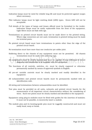 SPECIFICATION
COMBINED TRUNKED AND OPEN CHANNEL UHF MOBILE
RADIO WITH DATA CAPABILITY
REVISION 1.00
Indication lamps must be rated for reliable long life and must be protected against surges
where necessary.
Pilot indicator lamps must be light emitting diode (LED) types. Green LED will not be
acceptable.
Full details of the types of lamps and lenses offered must be furnished in the tender.
Indication lamps must be easily replaceable from the front of the equipment.
Light filters must not fade with age.
Terminations on printed circuit boards must not be made direct to the printed wiring.
Where edge connectors are not used, termination to printed wiring must be made
via terminal posts.
No printed circuit board must have terminations to points other than the edge of the
printed circuit board.
No termination must have more than one conductor per solder joint.
Soldering direct to the chassis of any equipment must not be permitted. All chassis
terminations must be made with soldering tags.
All components must be clearly marked and must be capable of easy reference to circuit
diagrams and handbooks to be supplied with the equipment.
The functions of all controls, switches, etc. must be clearly engraved or otherwise
permanently marked by means of approved symbols in English.
All pre-set variable controls must be clearly marked and readily identified in the
equipment.
All subassemblies and printed circuit boards must be permanently marked with an
identification code.
All wiring and terminations between subassemblies must be identified.
Test pins must be provided on all units, subunits and printed circuit boards for the
measurement of all important circuit characteristics without the unsoldering of
wires. Such test points must be clearly marked and identified in the equipment.
Equipment using plug-in modules must be fitted with guides for the insertion of modules.
It must not be possible, to incorrectly insert a module.
The module pins and its locating/guide pins must be ruggedly constructed and must not
easily bend, warp or break.
Doc. No. : SPC-00877
COMMERCIAL-IN-CONFIDENCEAuthor : Irene Steenhagen Page 22 of 25
I:adttspecSpec (ISO)SPC-00877 Combined Trunked and Open Channel
UHF Mobile Radio with Data Capability (Jun 2006).doc
,,,,
 
