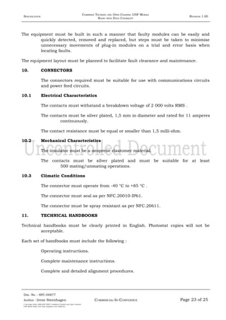 SPECIFICATION
COMBINED TRUNKED AND OPEN CHANNEL UHF MOBILE
RADIO WITH DATA CAPABILITY
REVISION 1.00
The equipment must be built in such a manner that faulty modules can be easily and
quickly detected, removed and replaced, but steps must be taken to minimise
unnecessary movements of plug-in modules on a trial and error basis when
locating faults.
The equipment layout must be planned to facilitate fault clearance and maintenance.
10. CONNECTORS
The connectors required must be suitable for use with communications circuits
and power feed circuits.
10.1 Electrical Characteristics
The contacts must withstand a breakdown voltage of 2 000 volts RMS .
The contacts must be silver plated, 1,5 mm in diameter and rated for 11 amperes
continuously.
The contact resistance must be equal or smaller than 1,5 milli-ohm.
10.2 Mechanical Characteristics
The insulator must be a neoprene elastomer material.
The contacts must be silver plated and must be suitable for at least
500 mating/unmating operations.
10.3 Climatic Conditions
The connector must operate from -40 °C to +85 °C .
The connector must seal as per NFC.20010-IP61.
The connector must be spray resistant as per NFC.20611.
11. TECHNICAL HANDBOOKS
Technical handbooks must be clearly printed in English. Photostat copies will not be
acceptable.
Each set of handbooks must include the following :
Operating instructions.
Complete maintenance instructions.
Complete and detailed alignment procedures.
Doc. No. : SPC-00877
COMMERCIAL-IN-CONFIDENCEAuthor : Irene Steenhagen Page 23 of 25
I:adttspecSpec (ISO)SPC-00877 Combined Trunked and Open Channel
UHF Mobile Radio with Data Capability (Jun 2006).doc
,,,,
 
