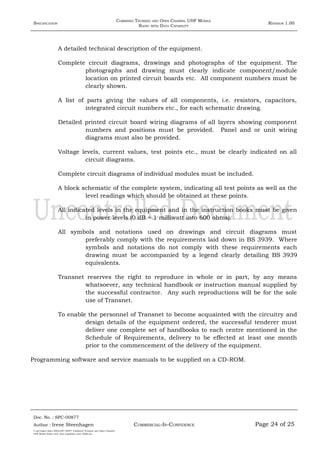 SPECIFICATION
COMBINED TRUNKED AND OPEN CHANNEL UHF MOBILE
RADIO WITH DATA CAPABILITY
REVISION 1.00
A detailed technical description of the equipment.
Complete circuit diagrams, drawings and photographs of the equipment. The
photographs and drawing must clearly indicate component/module
location on printed circuit boards etc. All component numbers must be
clearly shown.
A list of parts giving the values of all components, i.e. resistors, capacitors,
integrated circuit numbers etc., for each schematic drawing.
Detailed printed circuit board wiring diagrams of all layers showing component
numbers and positions must be provided. Panel and or unit wiring
diagrams must also be provided.
Voltage levels, current values, test points etc., must be clearly indicated on all
circuit diagrams.
Complete circuit diagrams of individual modules must be included.
A block schematic of the complete system, indicating all test points as well as the
level readings which should be obtained at these points.
All indicated levels in the equipment and in the instruction books must be given
in power levels (0 dB = 1 milliwatt into 600 ohms).
All symbols and notations used on drawings and circuit diagrams must
preferably comply with the requirements laid down in BS 3939. Where
symbols and notations do not comply with these requirements each
drawing must be accompanied by a legend clearly detailing BS 3939
equivalents.
Transnet reserves the right to reproduce in whole or in part, by any means
whatsoever, any technical handbook or instruction manual supplied by
the successful contractor. Any such reproductions will be for the sole
use of Transnet.
To enable the personnel of Transnet to become acquainted with the circuitry and
design details of the equipment ordered, the successful tenderer must
deliver one complete set of handbooks to each centre mentioned in the
Schedule of Requirements, delivery to be effected at least one month
prior to the commencement of the delivery of the equipment.
Programming software and service manuals to be supplied on a CD-ROM.
Doc. No. : SPC-00877
COMMERCIAL-IN-CONFIDENCEAuthor : Irene Steenhagen Page 24 of 25
I:adttspecSpec (ISO)SPC-00877 Combined Trunked and Open Channel
UHF Mobile Radio with Data Capability (Jun 2006).doc
,,,,
 