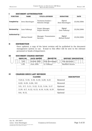SPECIFICATION
COMBINED TRUNKED AND OPEN CHANNEL UHF MOBILE
RADIO WITH DATA CAPABILITY
REVISION 1.00
I DOCUMENT AUTHORISATION
FUNCTION NAME TITLE & DIVISION SIGNATURE DATE
Compiled by : Irene Steenhagen
Technical Analyst –
Solution Design
Signed
Irene Steenhagen
23/06/2006
Reviewed by : Lasz Valkanyi
Project Manager,
Project Services
Signed
Lasz Valkanyi
23/06/2006
Authorised by :
Michael Nuttall
Manager, Transmission
Services
Signed
Michael Nuttall
23/06/2006
II DISTRIBUTION
Once updated, a copy of the latest revision will be published in the document
management system in use. E-mail to this effect will be sent to the relevant
personnel or heads of department.
III DOCUMENT CHANGE HISTORY
ISSUE NO. DATE ISSUED ISSUED BY HISTORY DESCRIPTION
1.00 October 2005 Irene Steenhagen New document
2.00 June 2006 LJ Valkanyi Modified clauses
IV CHANGES SINCE LAST REVISION
CLAUSES DESCRIPTION
4.23.2; 5.10; 5.18; 6.10; 6.20; 6.21 Removed
6.22; 6.24; 6.26; 8.8 Removed
5.5; 5.7; 5.11; 5.12; 5.13; 5.16; 5.17 Optional
5.19; 6.7; 6.12; 6.13; 6.14; 6.18; 6.19 Optional
8.6; 8.13, Optional
Doc. No. : SPC-00877
COMMERCIAL-IN-CONFIDENCEAuthor : Irene Steenhagen Page 3 of 25
I:adttspecSpec (ISO)SPC-00877 Combined Trunked and Open Channel
UHF Mobile Radio with Data Capability (Jun 2006).doc
,,,,
 