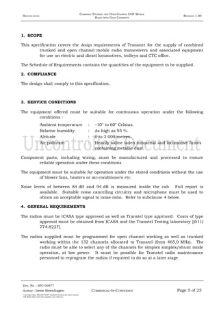 SPECIFICATION
COMBINED TRUNKED AND OPEN CHANNEL UHF MOBILE
RADIO WITH DATA CAPABILITY
REVISION 1.00
1. SCOPE
This specification covers the design requirements of Transnet for the supply of combined
trunked and open channel mobile radio transceivers and associated equipment
for use on electric and diesel locomotives, trolleys and CTC office.
The Schedule of Requirements contains the quantities of the equipment to be supplied.
2. COMPLIANCE
The design shall comply to this specification.
3. SERVICE CONDITIONS
The equipment offered must be suitable for continuous operation under the following
conditions :
Ambient temperature : –10° to 60° Celsius.
Relative humidity : As high as 95 %.
Altitude : 0 to 2 000 metres.
Air pollution : Heavily saline laden industrial and locomotive fumes
containing metallic dust.
Component parts, including wiring, must be manufactured and processed to ensure
reliable operation under these conditions.
The equipment must be suitable for operation under the stated conditions without the use
of blower fans, heaters or air-conditioners etc.
Noise levels of between 84 dB and 94 dB is measured inside the cab. Full report is
available. Suitable noise cancelling circuitry and microphone must be used to
obtain an acceptable signal to noise ratio. Refer to subclause 4 below.
4. GENERAL REQUIREMENTS
The radios must be ICASA type approved as well as Transtel type approved. Costs of type
approval must be obtained from ICASA and the Transtel Testing laboratory [(011)
774-8227].
The radios supplied must be programmed for open channel working as well as trunked
working within the 132 channels allocated to Transtel (from 465,0 MHz). The
radio must be able to select any of the channels for simplex simplex/shunt mode
operation, at low power. It must be possible for Transtel radio maintenance
personnel to reprogram the radios if required to do so at a later stage.
Doc. No. : SPC-00877
COMMERCIAL-IN-CONFIDENCEAuthor : Irene Steenhagen Page 5 of 25
I:adttspecSpec (ISO)SPC-00877 Combined Trunked and Open Channel
UHF Mobile Radio with Data Capability (Jun 2006).doc
,,,,
 