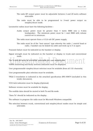 SPECIFICATION
COMBINED TRUNKED AND OPEN CHANNEL UHF MOBILE
RADIO WITH DATA CAPABILITY
REVISION 1.00
The radio RF output power must be adjustable between 2 and 20 watts software
selectable.
The radio must be able to be programmed to 3-watt power output on
simplex/shunt mode.
Locomotive radios must have the following facilities :
Audio output power must be greater than 4 watts RMS into a 4-ohm
loudspeaker. The minimum power must be 1 watt RMS with volume
control set to minimum.
The radio must operate from a ±13,6 volt DC power supply.
The radio must be of the "boot mount" type whereby the radio / control head or
radio / handset can be linked via cable and work up to 5 m apart.
Transmit failure must be indicated on the handset or display.
Signal strength must be indicated on the handset or display in trunk and conventional
mode.
The Tx and Rx must be reversible, selectable per user defined plan
VSWR monitoring and faulty antenna indication must be displayed.
User programmable simplex/shunt selection must be available (from all 132 channels).
User programmable plan selection must be available.
TNLS 3 translation is indicated in the attached specification SPC-00874 (included in this
tender document).
VCO lock indication must be display.(Optional)
Software version must be available for display.
The audible data should be muted in both Tx and Rx mode.
"Data Tx" should be indicated on the display.
The software to program the radio must be Microsoft Windows compatible.
The selection between trunk, conventional and simplex/shunt modes must be simple and
selectable.
Doc. No. : SPC-00877
COMMERCIAL-IN-CONFIDENCEAuthor : Irene Steenhagen Page 6 of 25
I:adttspecSpec (ISO)SPC-00877 Combined Trunked and Open Channel
UHF Mobile Radio with Data Capability (Jun 2006).doc
,,,,
 