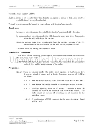 SPECIFICATION
COMBINED TRUNKED AND OPEN CHANNEL UHF MOBILE
RADIO WITH DATA CAPABILITY
REVISION 1.00
The radio must support CTCSS.
Audible alarms to let operator know that he/she can speak or failure to find a site must be
available (short beep or long faulty).
Trunk frequencies must be barred in conventional and simplex/shunt mode.
Shunt mode
Low power operation must be available in simplex/shunt mode (2 - 3 watts).
In simplex/shunt operation mode the 132 channels upper and lower frequencies
must be selectable from the handset.
Shunt on simplex mode must be selectable from the handset, any one of the 132
channels must be selectable if barred as a shunt/simplex channel.
The radio must not Tx any data in shunt mode.
Interfaces / Connectors
There must be the following connectors or functionally equivalent connectors on
the rear panel of the radio :
A RS-232C/V.24 9-pin D-type female connector, for connection to an external
data device, and for programming of the radio.
Frequencies
Except when in simplex mode, the radio must operate in half-duplex (two
frequency simplex) mode, with a duplex frequency spacing of 10 MHz,
as follows :
4.1.1.1 The transmit frequency must be in the range 450 — 470 MHz .
4.1.1.2 The receive frequency must be in the range 450 — 470 MHz .
4.1.1.3 Channel spacing must be 12,5 kHz . Channel 1 must be
defined as 465,0 MHz transmit and 455,0 MHz receive. The
radio must be capable of operating on all channels in the
specified range.
4.1.1.4 A combination of UHF channels in the above frequency band
will be used.
Doc. No. : SPC-00877
COMMERCIAL-IN-CONFIDENCEAuthor : Irene Steenhagen Page 7 of 25
I:adttspecSpec (ISO)SPC-00877 Combined Trunked and Open Channel
UHF Mobile Radio with Data Capability (Jun 2006).doc
,,,,
 