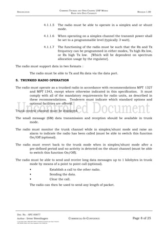 SPECIFICATION
COMBINED TRUNKED AND OPEN CHANNEL UHF MOBILE
RADIO WITH DATA CAPABILITY
REVISION 1.00
4.1.1.5 The radio must be able to operate in a simplex and or shunt
mode.
4.1.1.6 When operating on a simplex channel the transmit power shall
be set to a programmable level (typically 3 watt).
4.1.1.7 The functioning of the radio must be such that the Rx and Tx
frequency can be programmed in either modes, Tx high Rx low,
or Rx high Tx low. [Which will be dependent on spectrum
allocation usage by the regulator].
The radio must support data in two formats :
The radio must be able to Tx and Rx data via the data port.
5. TRUNKED RADIO OPERATION
The radio must operate as a trunked radio in accordance with recommendations MPT 1327
and MPT 1343, except where otherwise indicated in this specification. It must
comply with all of the mandatory requirements for radio units, as described in
these recommendations. Tenderers must indicate which standard options and
optional facilities are offered.
Trunk control channel must be displayed.
The small message (SM) data transmission and reception should be available in trunk
mode.
The radio must monitor the trunk channel while in simplex/shunt mode and raise an
alarm to indicate the radio has been called (must be able to switch this function
On/Off (optional).
The radio must revert back to the trunk mode when in simplex/shunt mode after a
pre-defined period and no activity is detected on the shunt channel (must be able
to switch this function On/Off).
The radio must be able to send and receive long data messages up to 1 kilobytes in trunk
mode by means of a point to point call (optional).
 Establish a call to the other radio.
 Sending the data.
 Clear the call.
The radio can then be used to send any length of packet.
Doc. No. : SPC-00877
COMMERCIAL-IN-CONFIDENCEAuthor : Irene Steenhagen Page 8 of 25
I:adttspecSpec (ISO)SPC-00877 Combined Trunked and Open Channel
UHF Mobile Radio with Data Capability (Jun 2006).doc
,,,,
 