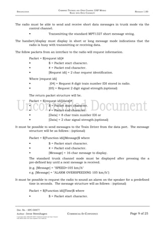 SPECIFICATION
COMBINED TRUNKED AND OPEN CHANNEL UHF MOBILE
RADIO WITH DATA CAPABILITY
REVISION 1.00
The radio must be able to send and receive short data messages in trunk mode via the
control channel.
 Transmitting the standard MPT1327 short message string.
The handset/display must display in short or long message mode indications that the
radio is busy with transmitting or receiving data.
The follow packets from an interface to the radio will request information.
Packet = $[request idi]#
 $ = Packet start character.
 # = Packet end character.
 [Request idi] = 2 char request identification.
Where [request idi]
 [04] = Request 8 digit train number IDI stored in radio.
 [05] = Request 2 digit signal strength.(optional)
The return packet structure will be.
Packet = $[request idi][data]#
 $ = Packet start character.
 # = Packet end character.
 [Data] = 8 char train number IDI or
 [Data] = 2 char signal strength.(optional)
It must be possible to send messages to the Train Driver from the data port. The message
structure will be as follows : (optional)
Packet = $[Function idi][Message]$ where
 $ = Packet start character.
 # = Packet end character.
 [Message] = 16 char message to display.
The standard trunk channel mode must be displayed after pressing the a
pre-defined key until a next message is received.
(e.g. [Message] = "SPEED=105 km/h"
e.g. [Message] = "ALARM OVERSPEEDING 105 km/h")
It must be possible to request the radio to sound an alarm on the speaker for a predefined
time in seconds. The message structure will as follows : (optional)
Packet = $[Function idi][Time]$ where
 $ = Packet start character.
Doc. No. : SPC-00877
COMMERCIAL-IN-CONFIDENCEAuthor : Irene Steenhagen Page 9 of 25
I:adttspecSpec (ISO)SPC-00877 Combined Trunked and Open Channel
UHF Mobile Radio with Data Capability (Jun 2006).doc
,,,,
 
