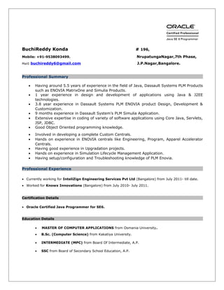 BuchiReddy Konda # 196,
Mobile: +91-9538093499. NrupatungaNagar,7th Phase,
Mail: buchireddy6@gmail.com J.P.Nagar,Bangalore.
Professional Summary
• Having around 5.5 years of experience in the field of Java, Dassault Systems PLM Products
such as ENOVIA MatrixOne and Simulia Products.
• 1 year experience in design and development of applications using Java & J2EE
technologies.
• 3.8 year experience in Dassault Systems PLM ENOVIA product Design, Development &
Customization.
• 9 months experience in Dassault System’s PLM Simulia Application.
• Extensive expertise in coding of variety of software applications using Core Java, Servlets,
JSP, JDBC.
• Good Object Oriented programming knowledge.
• Involved in developing a complete Custom Centrals.
• Hands on experience in ENOVIA centrals like Engineering, Program, Apparel Accelerator
Centrals.
• Having good experience in Upgradation projects.
• Hands on experience in Simulation Lifecycle Management Application.
• Having setup/configuration and Troubleshooting knowledge of PLM Enovia.
Professional Experience
• Currently working for InteliZign Engineering Services Pvt Ltd (Bangalore) from July 2011- till date.
• Worked for Knowx Innovations (Bangalore) from July 2010- July 2011.
Certification Details
• Oracle Certified Java Programmer for SE6.
Education Details
• MASTER OF COMPUTER APPLICATIONS from Osmania University.
• B.Sc. (Computer Science) from Kakatiya University.
• INTERMEDIATE (MPC) from Board Of Intermediate, A.P.
• SSC from Board of Secondary School Education, A.P.
 