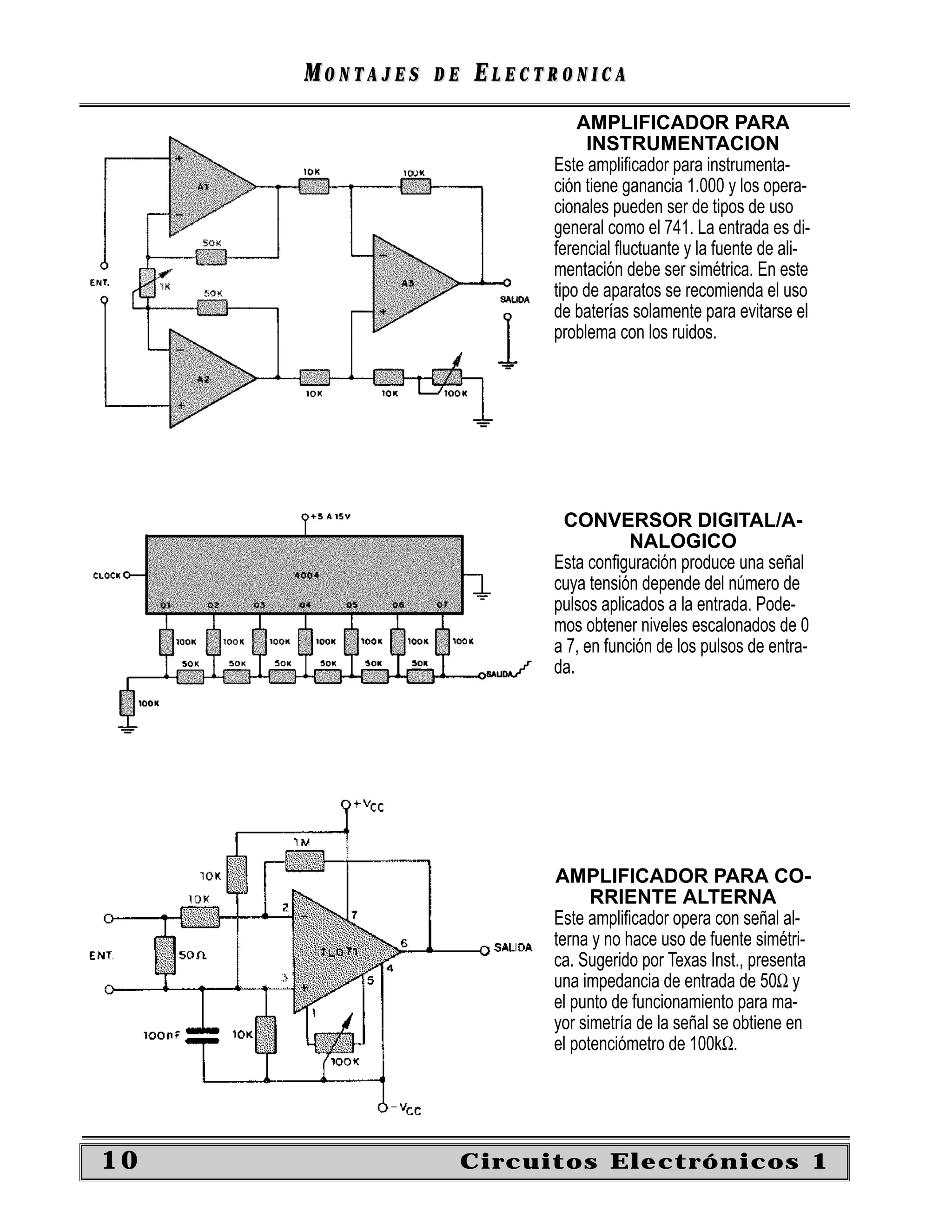 MONTAJES   DE   ELECTRONICA
                               AMPLIFICADOR PARA
                                INSTRUMENTACION
                           Este ampliﬁcador para instrumenta-
                           ción tiene ganancia 1.000 y los opera-
                           cionales pueden ser de tipos de uso
                           general como el 741. La entrada es di-
                           ferencial ﬂuctuante y la fuente de ali-
                           mentación debe ser simétrica. En este
                           tipo de aparatos se recomienda el uso
                           de baterías solamente para evitarse el
                           problema con los ruidos.




                            CONVERSOR DIGITAL/A-
                                       NALOGICO
                           Esta conﬁguración produce una señal
                           cuya tensión depende del número de
                           pulsos aplicados a la entrada. Pode-
                           mos obtener niveles escalonados de 0
                           a 7, en función de los pulsos de entra-
                           da.




                           AMPLIFICADOR PARA CO-
                                 RRIENTE ALTERNA
                           Este ampliﬁcador opera con señal al-
                           terna y no hace uso de fuente simétri-
                           ca. Sugerido por Texas Inst., presenta
                           una impedancia de entrada de 50Ω y
                           el punto de funcionamiento para ma-
                           yor simetría de la señal se obtiene en
                           el potenciómetro de 100kΩ.




10                   Circuitos Electrónicos 1
 