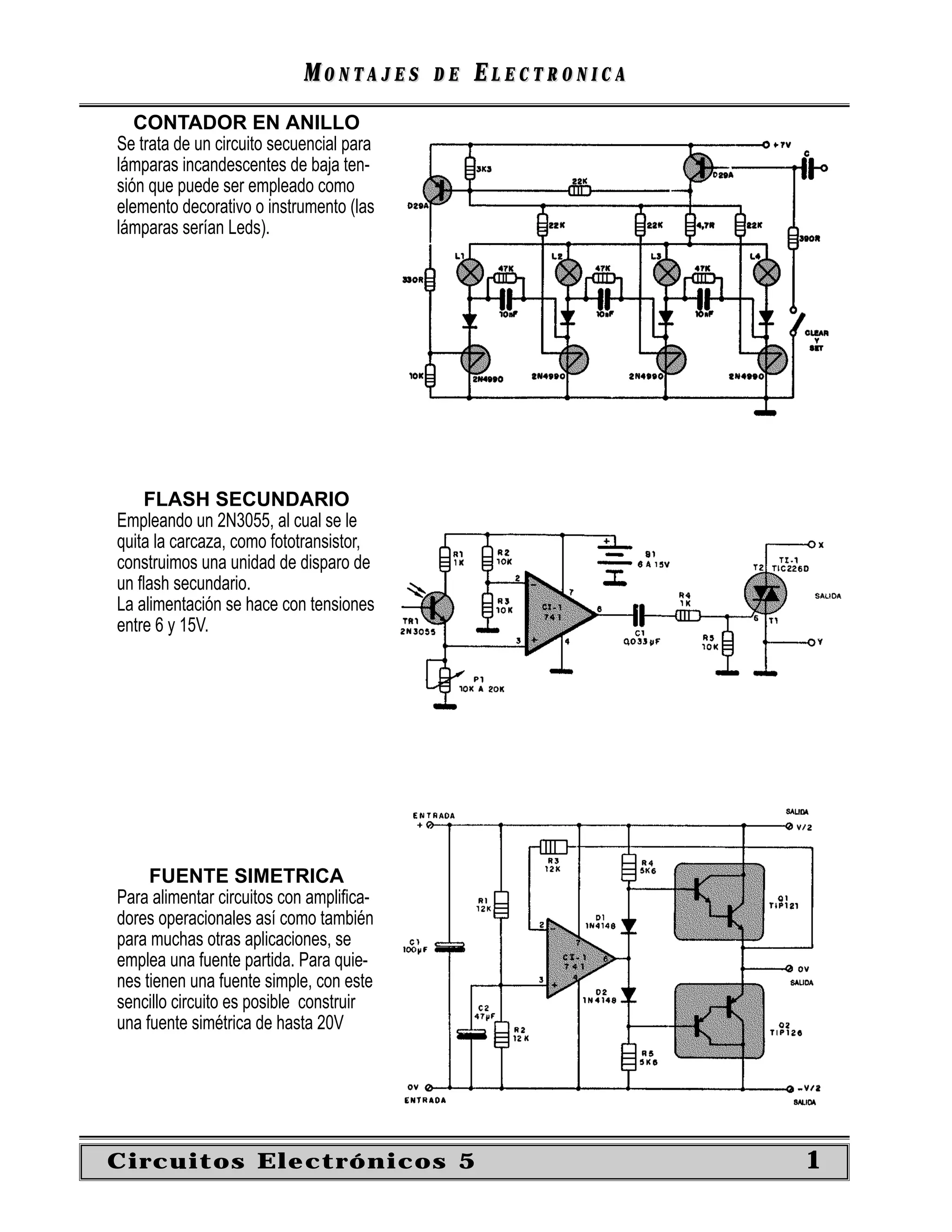 MONTAJES      DE   ELECTRONICA
   CONTADOR EN ANILLO
Se trata de un circuito secuencial para
lámparas incandescentes de baja ten-
sión que puede ser empleado como
elemento decorativo o instrumento (las
lámparas serían Leds).




    FLASH SECUNDARIO
Empleando un 2N3055, al cual se le
quita la carcaza, como fototransistor,
construimos una unidad de disparo de
un ﬂash secundario.
La alimentación se hace con tensiones
entre 6 y 15V.




     FUENTE SIMETRICA
Para alimentar circuitos con ampliﬁca-
dores operacionales así como también
para muchas otras aplicaciones, se
emplea una fuente partida. Para quie-
nes tienen una fuente simple, con este
sencillo circuito es posible construir
una fuente simétrica de hasta 20V




Circuitos Electrónicos 5                                     1
 