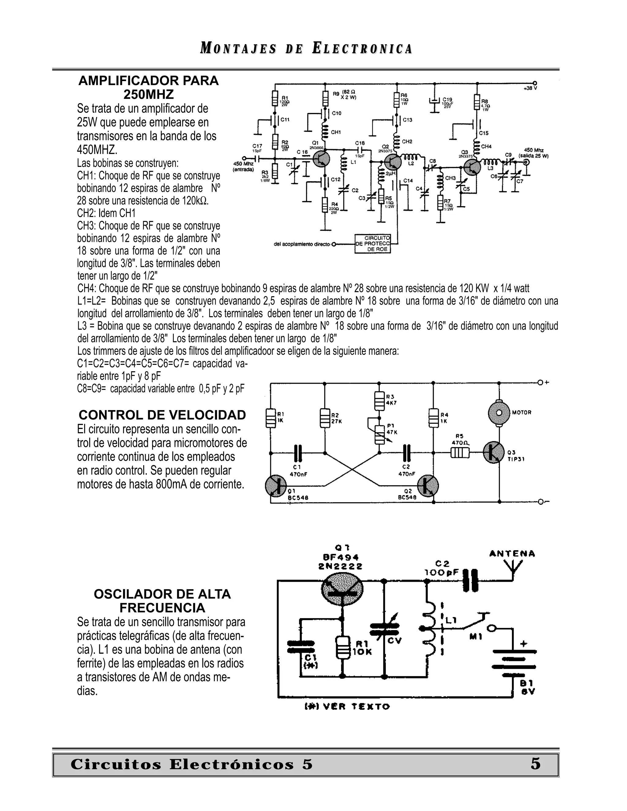 MONTAJES             DE     ELECTRONICA
AMPLIFICADOR PARA
           250MHZ
Se trata de un ampliﬁcador de
25W que puede emplearse en
transmisores en la banda de los
450MHZ.
Las bobinas se construyen:
CH1: Choque de RF que se construye
bobinando 12 espiras de alambre Nº
28 sobre una resistencia de 120kΩ.
CH2: Idem CH1
CH3: Choque de RF que se construye
bobinando 12 espiras de alambre Nº
18 sobre una forma de 1/2" con una
longitud de 3/8". Las terminales deben
tener un largo de 1/2"
CH4: Choque de RF que se construye bobinando 9 espiras de alambre Nº 28 sobre una resistencia de 120 KW x 1/4 watt
L1=L2= Bobinas que se construyen devanando 2,5 espiras de alambre Nº 18 sobre una forma de 3/16" de diámetro con una
longitud del arrollamiento de 3/8". Los terminales deben tener un largo de 1/8"
L3 = Bobina que se construye devanando 2 espiras de alambre Nº 18 sobre una forma de 3/16" de diámetro con una longitud
del arrollamiento de 3/8" Los terminales deben tener un largo de 1/8"
Los trimmers de ajuste de los ﬁltros del ampliﬁcadoor se eligen de la siguiente manera:
C1=C2=C3=C4=C5=C6=C7= capacidad va-
riable entre 1pF y 8 pF
C8=C9= capacidad variable entre 0,5 pF y 2 pF

 CONTROL DE VELOCIDAD
El circuito representa un sencillo con-
trol de velocidad para micromotores de
corriente continua de los empleados
en radio control. Se pueden regular
motores de hasta 800mA de corriente.




     OSCILADOR DE ALTA
           FRECUENCIA
Se trata de un sencillo transmisor para
prácticas telegráﬁcas (de alta frecuen-
cia). L1 es una bobina de antena (con
ferrite) de las empleadas en los radios
a transistores de AM de ondas me-
dias.




Circuitos Electrónicos 5                                                                                        5
 