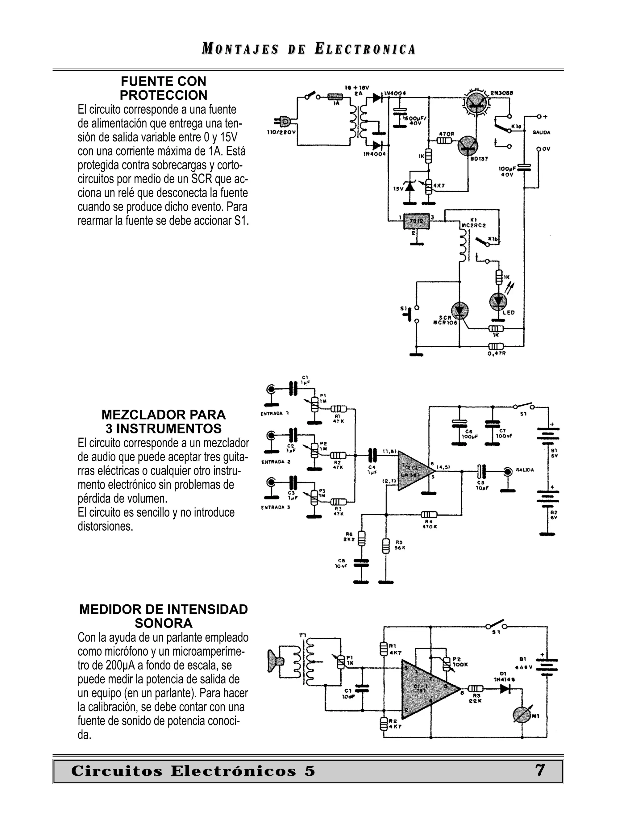 MONTAJES       DE   ELECTRONICA
           FUENTE CON
           PROTECCION
El circuito corresponde a una fuente
de alimentación que entrega una ten-
sión de salida variable entre 0 y 15V
con una corriente máxima de 1A. Está
protegida contra sobrecargas y corto-
circuitos por medio de un SCR que ac-
ciona un relé que desconecta la fuente
cuando se produce dicho evento. Para
rearmar la fuente se debe accionar S1.




      MEZCLADOR PARA
       3 INSTRUMENTOS
El circuito corresponde a un mezclador
de audio que puede aceptar tres guita-
rras eléctricas o cualquier otro instru-
mento electrónico sin problemas de
pérdida de volumen.
El circuito es sencillo y no introduce
distorsiones.




 MEDIDOR DE INTENSIDAD
              SONORA
Con la ayuda de un parlante empleado
como micrófono y un microamperíme-
tro de 200µA a fondo de escala, se
puede medir la potencia de salida de
un equipo (en un parlante). Para hacer
la calibración, se debe contar con una
fuente de sonido de potencia conoci-
da.

Circuitos Electrónicos 5                                      7
 