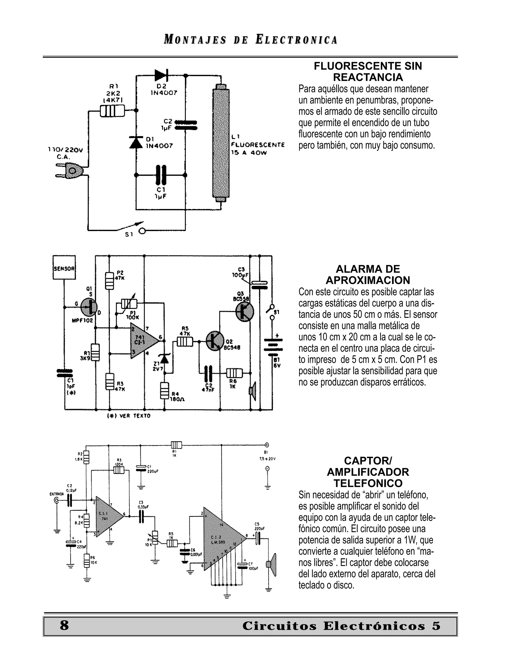 MONTAJES   DE   ELECTRONICA
                             FLUORESCENTE SIN
                                  REACTANCIA
                         Para aquéllos que desean mantener
                         un ambiente en penumbras, propone-
                         mos el armado de este sencillo circuito
                         que permite el encendido de un tubo
                         ﬂuorescente con un bajo rendimiento
                         pero también, con muy bajo consumo.




                                    ALARMA DE
                                 APROXIMACION
                         Con este circuito es posible captar las
                         cargas estáticas del cuerpo a una dis-
                         tancia de unos 50 cm o más. El sensor
                         consiste en una malla metálica de
                         unos 10 cm x 20 cm a la cual se le co-
                         necta en el centro una placa de circui-
                         to impreso de 5 cm x 5 cm. Con P1 es
                         posible ajustar la sensibilidad para que
                         no se produzcan disparos erráticos.




                                       CAPTOR/
                                  AMPLIFICADOR
                                   TELEFONICO
                         Sin necesidad de “abrir” un teléfono,
                         es posible ampliﬁcar el sonido del
                         equipo con la ayuda de un captor tele-
                         fónico común. El circuito posee una
                         potencia de salida superior a 1W, que
                         convierte a cualquier teléfono en “ma-
                         nos libres”. El captor debe colocarse
                         del lado externo del aparato, cerca del
                         teclado o disco.


8               Circuitos Electrónicos 5
 