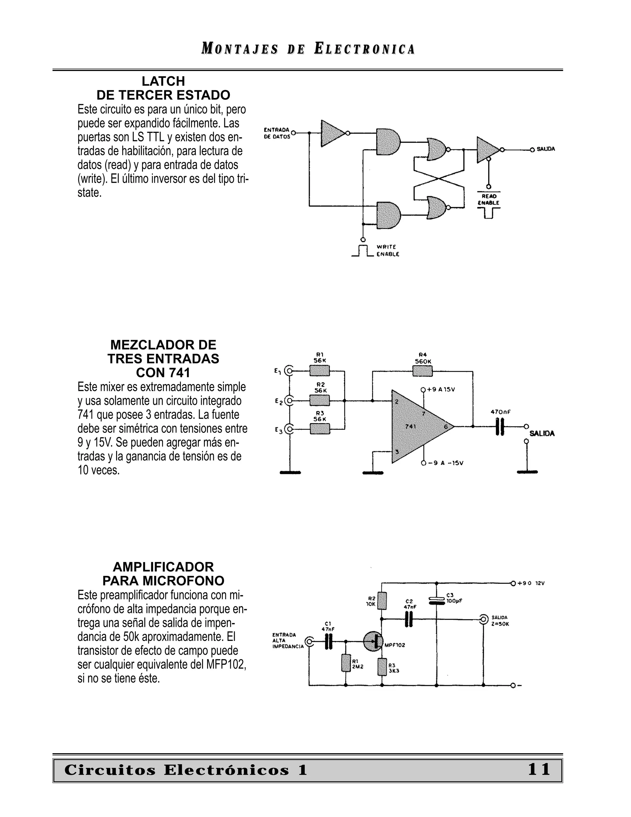 MONTAJES        DE   ELECTRONICA
                  LATCH
      DE TERCER ESTADO
 Este circuito es para un único bit, pero
 puede ser expandido fácilmente. Las
 puertas son LS TTL y existen dos en-
 tradas de habilitación, para lectura de
 datos (read) y para entrada de datos
 (write). El último inversor es del tipo tri-
 state.




        MEZCLADOR DE
        TRES ENTRADAS
               CON 741
 Este mixer es extremadamente simple
 y usa solamente un circuito integrado
 741 que posee 3 entradas. La fuente
 debe ser simétrica con tensiones entre
 9 y 15V. Se pueden agregar más en-
 tradas y la ganancia de tensión es de
 10 veces.




          AMPLIFICADOR
       PARA MICROFONO
 Este preampliﬁcador funciona con mi-
 crófono de alta impedancia porque en-
 trega una señal de salida de impen-
 dancia de 50k aproximadamente. El
 transistor de efecto de campo puede
 ser cualquier equivalente del MFP102,
 si no se tiene éste.




Circuitos Electrónicos 1                                           11
 