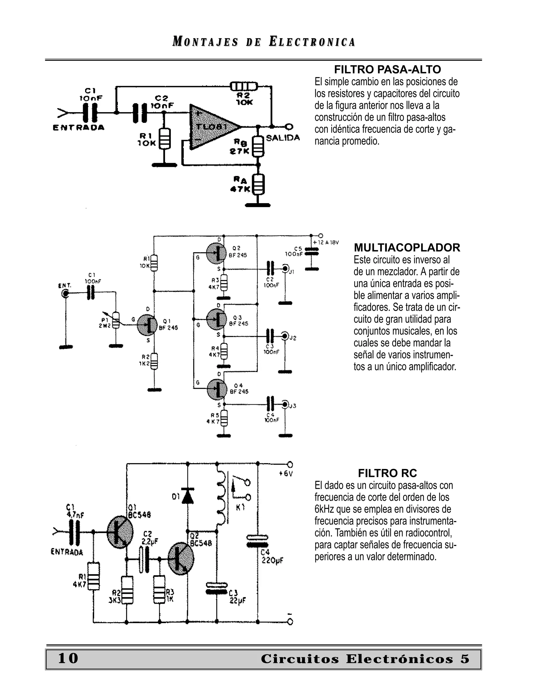 MONTAJES   DE   ELECTRONICA
                                 FILTRO PASA-ALTO
                           El simple cambio en las posiciones de
                           los resistores y capacitores del circuito
                           de la ﬁgura anterior nos lleva a la
                           construcción de un ﬁltro pasa-altos
                           con idéntica frecuencia de corte y ga-
                           nancia promedio.




                                      MULTIACOPLADOR
                                      Este circuito es inverso al
                                      de un mezclador. A partir de
                                      una única entrada es posi-
                                      ble alimentar a varios ampli-
                                      ﬁcadores. Se trata de un cir-
                                      cuito de gran utilidad para
                                      conjuntos musicales, en los
                                      cuales se debe mandar la
                                      señal de varios instrumen-
                                      tos a un único ampliﬁcador.




                                       FILTRO RC
                           El dado es un circuito pasa-altos con
                           frecuencia de corte del orden de los
                           6kHz que se emplea en divisores de
                           frecuencia precisos para instrumenta-
                           ción. También es útil en radiocontrol,
                           para captar señales de frecuencia su-
                           periores a un valor determinado.




10                   Circuitos Electrónicos 5
 