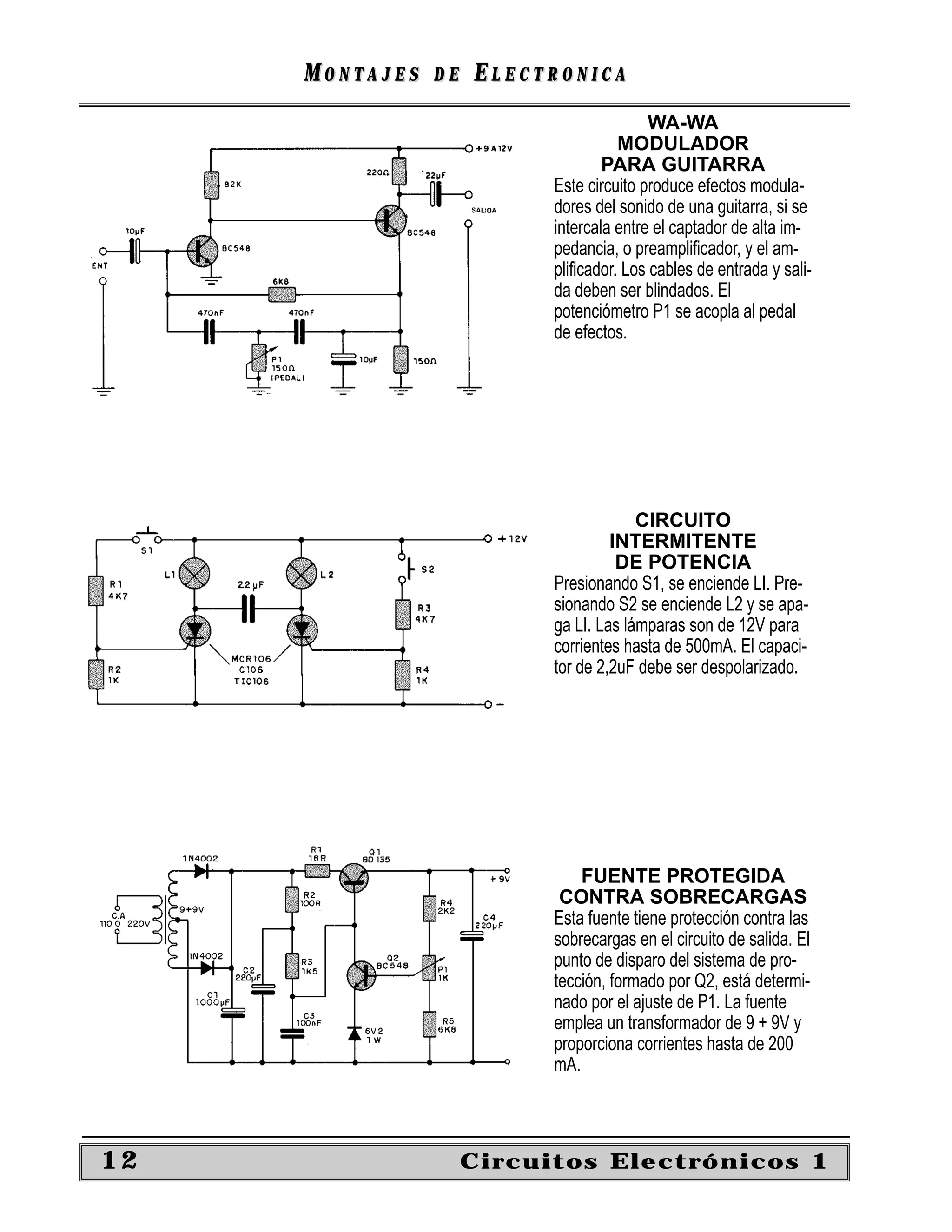 MONTAJES   DE   ELECTRONICA
                                          WA-WA
                                     MODULADOR
                                   PARA GUITARRA
                           Este circuito produce efectos modula-
                           dores del sonido de una guitarra, si se
                           intercala entre el captador de alta im-
                           pedancia, o preampliﬁcador, y el am-
                           pliﬁcador. Los cables de entrada y sali-
                           da deben ser blindados. El
                           potenciómetro P1 se acopla al pedal
                           de efectos.




                                        CIRCUITO
                                    INTERMITENTE
                                     DE POTENCIA
                           Presionando S1, se enciende LI. Pre-
                           sionando S2 se enciende L2 y se apa-
                           ga LI. Las lámparas son de 12V para
                           corrientes hasta de 500mA. El capaci-
                           tor de 2,2uF debe ser despolarizado.




                               FUENTE PROTEGIDA
                            CONTRA SOBRECARGAS
                           Esta fuente tiene protección contra las
                           sobrecargas en el circuito de salida. El
                           punto de disparo del sistema de pro-
                           tección, formado por Q2, está determi-
                           nado por el ajuste de P1. La fuente
                           emplea un transformador de 9 + 9V y
                           proporciona corrientes hasta de 200
                           mA.



12                   Circuitos Electrónicos 1
 