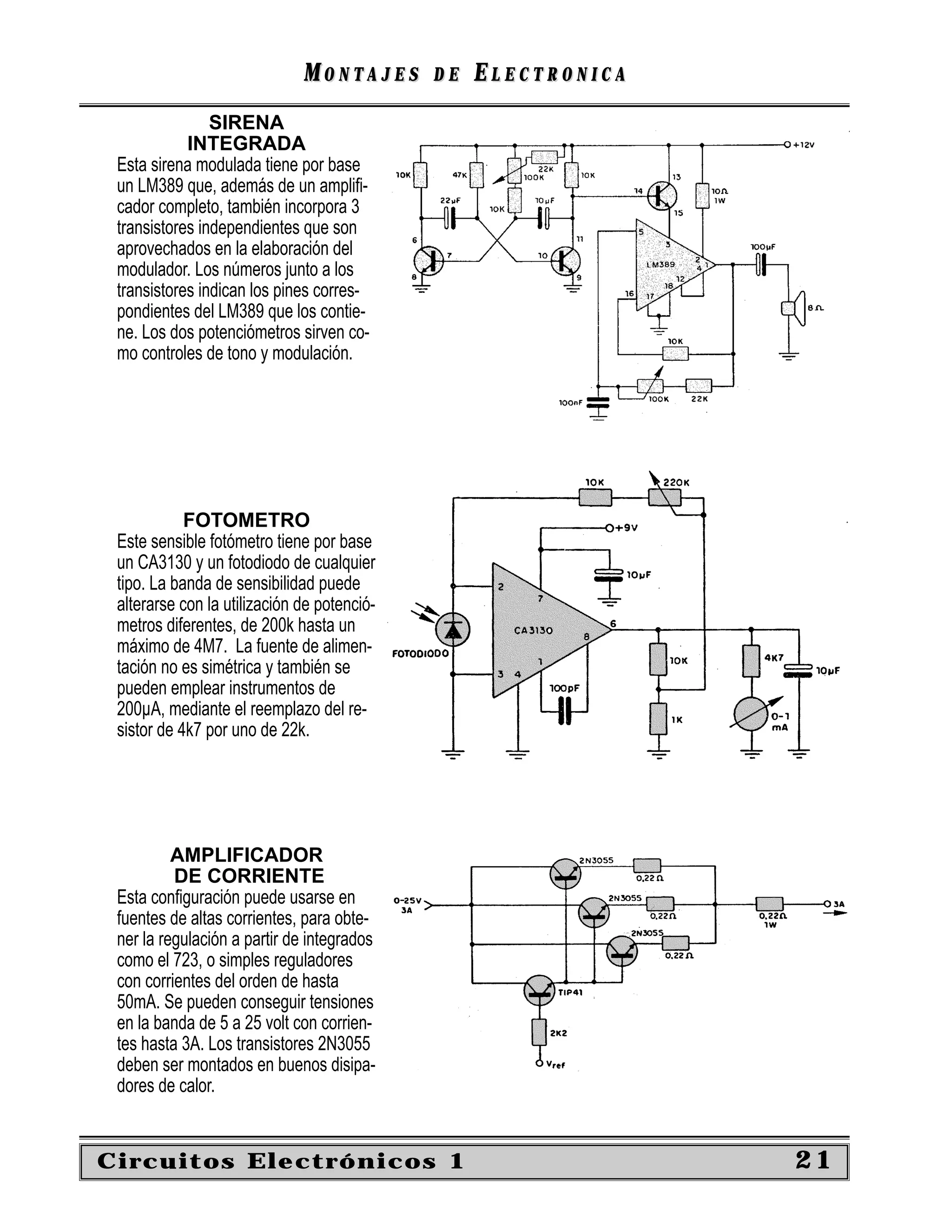 MONTAJES       DE   ELECTRONICA
                SIRENA
            INTEGRADA
 Esta sirena modulada tiene por base
 un LM389 que, además de un ampliﬁ-
 cador completo, también incorpora 3
 transistores independientes que son
 aprovechados en la elaboración del
 modulador. Los números junto a los
 transistores indican los pines corres-
 pondientes del LM389 que los contie-
 ne. Los dos potenciómetros sirven co-
 mo controles de tono y modulación.




            FOTOMETRO
 Este sensible fotómetro tiene por base
 un CA3130 y un fotodiodo de cualquier
 tipo. La banda de sensibilidad puede
 alterarse con la utilización de potenció-
 metros diferentes, de 200k hasta un
 máximo de 4M7. La fuente de alimen-
 tación no es simétrica y también se
 pueden emplear instrumentos de
 200µA, mediante el reemplazo del re-
 sistor de 4k7 por uno de 22k.




          AMPLIFICADOR
          DE CORRIENTE
 Esta conﬁguración puede usarse en
 fuentes de altas corrientes, para obte-
 ner la regulación a partir de integrados
 como el 723, o simples reguladores
 con corrientes del orden de hasta
 50mA. Se pueden conseguir tensiones
 en la banda de 5 a 25 volt con corrien-
 tes hasta 3A. Los transistores 2N3055
 deben ser montados en buenos disipa-
 dores de calor.


Circuitos Electrónicos 1                                        21
 
