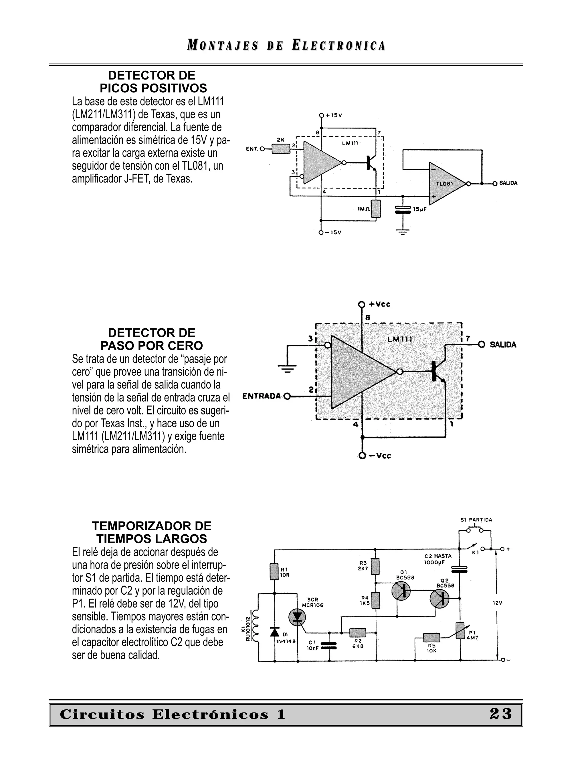 MONTAJES       DE   ELECTRONICA
          DETECTOR DE
        PICOS POSITIVOS
 La base de este detector es el LM111
 (LM211/LM311) de Texas, que es un
 comparador diferencial. La fuente de
 alimentación es simétrica de 15V y pa-
 ra excitar la carga externa existe un
 seguidor de tensión con el TL081, un
 ampliﬁcador J-FET, de Texas.




          DETECTOR DE
        PASO POR CERO
 Se trata de un detector de “pasaje por
 cero” que provee una transición de ni-
 vel para la señal de salida cuando la
 tensión de la señal de entrada cruza el
 nivel de cero volt. El circuito es sugeri-
 do por Texas Inst., y hace uso de un
 LM111 (LM211/LM311) y exige fuente
 simétrica para alimentación.




      TEMPORIZADOR DE
        TIEMPOS LARGOS
 El relé deja de accionar después de
 una hora de presión sobre el interrup-
 tor S1 de partida. El tiempo está deter-
 minado por C2 y por la regulación de
 P1. El relé debe ser de 12V, del tipo
 sensible. Tiempos mayores están con-
 dicionados a la existencia de fugas en
 el capacitor electrolítico C2 que debe
 ser de buena calidad.



Circuitos Electrónicos 1                                         23
 