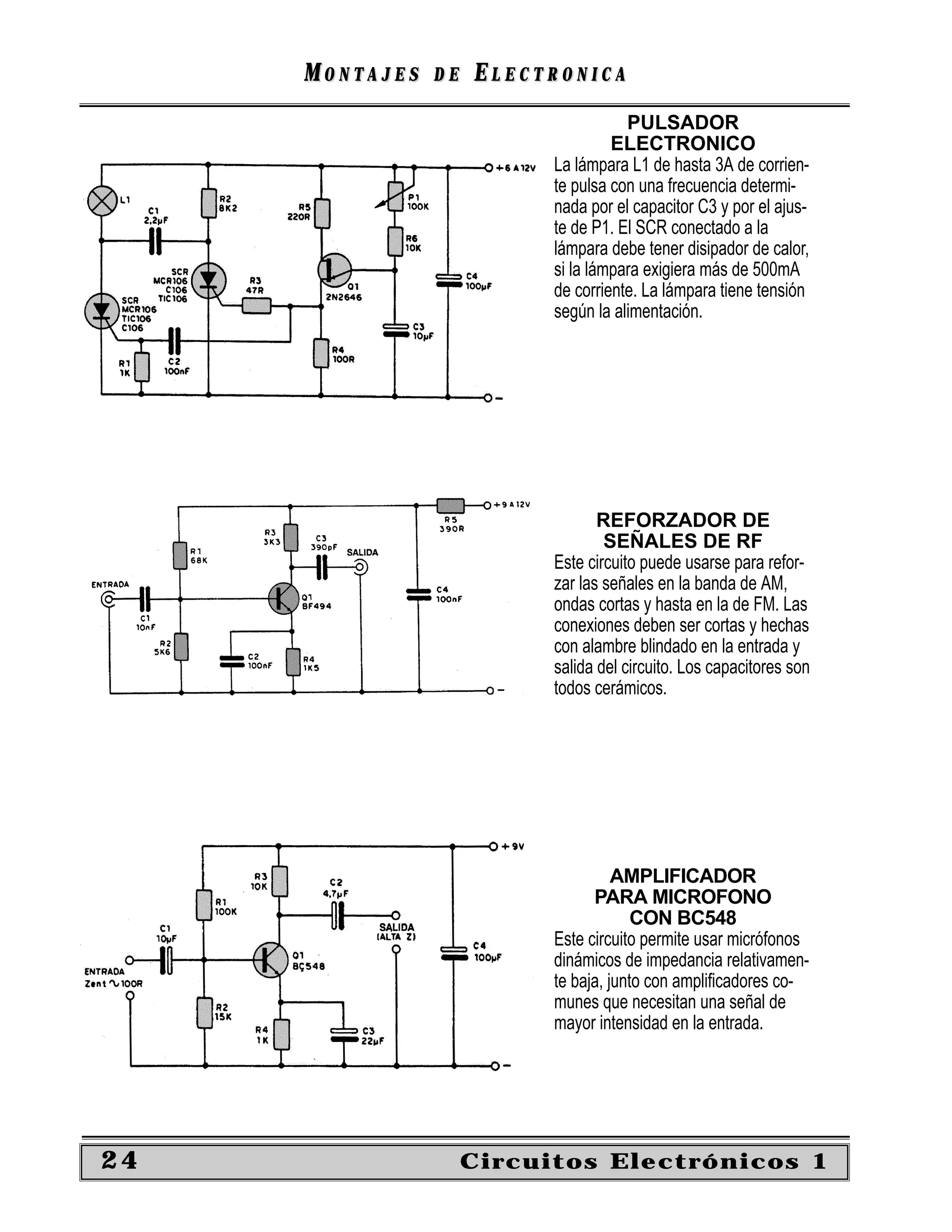 MONTAJES   DE   ELECTRONICA
                                      PULSADOR
                                    ELECTRONICO
                           La lámpara L1 de hasta 3A de corrien-
                           te pulsa con una frecuencia determi-
                           nada por el capacitor C3 y por el ajus-
                           te de P1. El SCR conectado a la
                           lámpara debe tener disipador de calor,
                           si la lámpara exigiera más de 500mA
                           de corriente. La lámpara tiene tensión
                           según la alimentación.




                                  REFORZADOR DE
                                   SEÑALES DE RF
                           Este circuito puede usarse para refor-
                           zar las señales en la banda de AM,
                           ondas cortas y hasta en la de FM. Las
                           conexiones deben ser cortas y hechas
                           con alambre blindado en la entrada y
                           salida del circuito. Los capacitores son
                           todos cerámicos.




                                     AMPLIFICADOR
                                 PARA MICROFONO
                                        CON BC548
                           Este circuito permite usar micrófonos
                           dinámicos de impedancia relativamen-
                           te baja, junto con ampliﬁcadores co-
                           munes que necesitan una señal de
                           mayor intensidad en la entrada.




24                   Circuitos Electrónicos 1
 