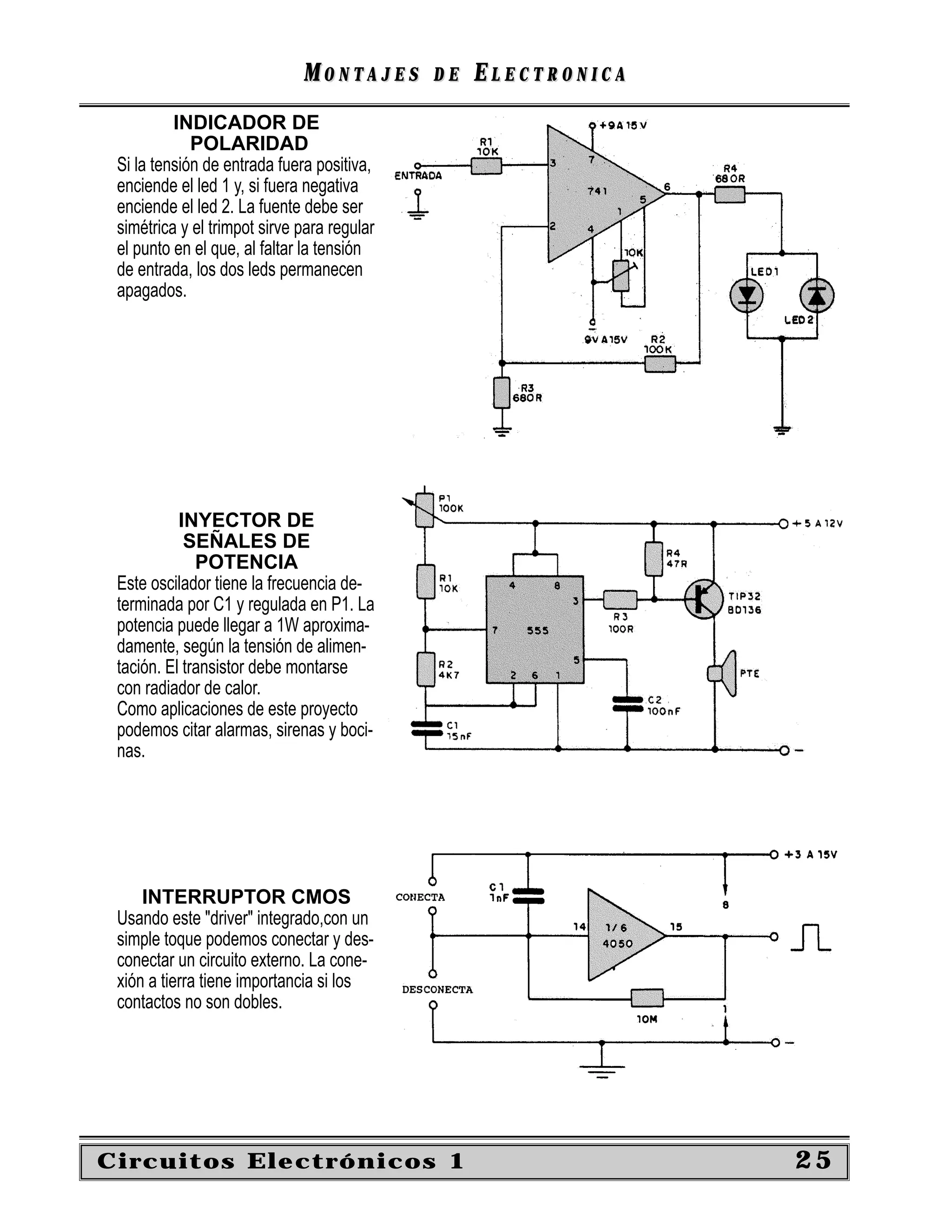 MONTAJES       DE   ELECTRONICA
          INDICADOR DE
             POLARIDAD
 Si la tensión de entrada fuera positiva,
 enciende el led 1 y, si fuera negativa
 enciende el led 2. La fuente debe ser
 simétrica y el trimpot sirve para regular
 el punto en el que, al faltar la tensión
 de entrada, los dos leds permanecen
 apagados.




           INYECTOR DE
            SEÑALES DE
              POTENCIA
 Este oscilador tiene la frecuencia de-
 terminada por C1 y regulada en P1. La
 potencia puede llegar a 1W aproxima-
 damente, según la tensión de alimen-
 tación. El transistor debe montarse
 con radiador de calor.
 Como aplicaciones de este proyecto
 podemos citar alarmas, sirenas y boci-
 nas.




     INTERRUPTOR CMOS
 Usando este "driver" integrado,con un
 simple toque podemos conectar y des-
 conectar un circuito externo. La cone-
 xión a tierra tiene importancia si los
 contactos no son dobles.




Circuitos Electrónicos 1                                        25
 