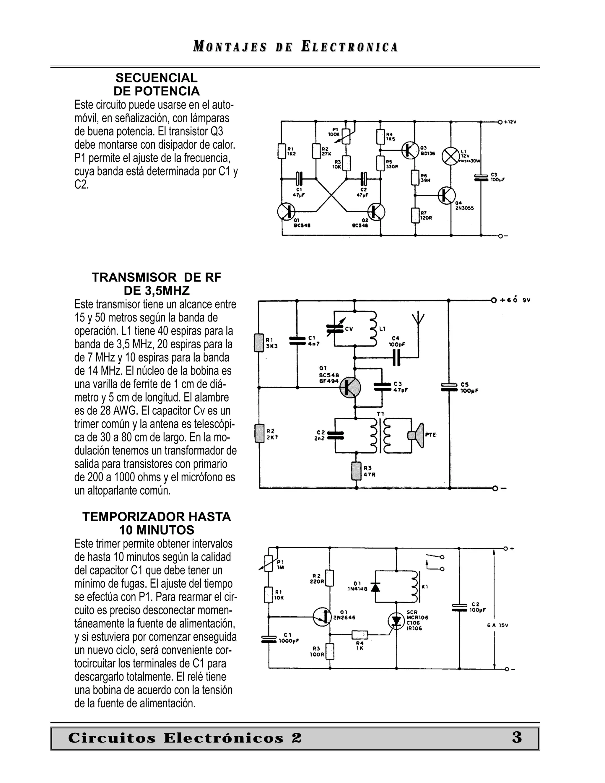 MONTAJES      DE   ELECTRONICA
          SECUENCIAL
          DE POTENCIA
Este circuito puede usarse en el auto-
móvil, en señalización, con lámparas
de buena potencia. El transistor Q3
debe montarse con disipador de calor.
P1 permite el ajuste de la frecuencia,
cuya banda está determinada por C1 y
C2.




     TRANSMISOR DE RF
             DE 3,5MHZ
Este transmisor tiene un alcance entre
15 y 50 metros según la banda de
operación. L1 tiene 40 espiras para la
banda de 3,5 MHz, 20 espiras para la
de 7 MHz y 10 espiras para la banda
de 14 MHz. El núcleo de la bobina es
una varilla de ferrite de 1 cm de diá-
metro y 5 cm de longitud. El alambre
es de 28 AWG. El capacitor Cv es un
trimer común y la antena es telescópi-
ca de 30 a 80 cm de largo. En la mo-
dulación tenemos un transformador de
salida para transistores con primario
de 200 a 1000 ohms y el micrófono es
un altoparlante común.

  TEMPORIZADOR HASTA
            10 MINUTOS
Este trimer permite obtener intervalos
de hasta 10 minutos según la calidad
del capacitor C1 que debe tener un
mínimo de fugas. El ajuste del tiempo
se efectúa con P1. Para rearmar el cir-
cuito es preciso desconectar momen-
táneamente la fuente de alimentación,
y si estuviera por comenzar enseguida
un nuevo ciclo, será conveniente cor-
tocircuitar los terminales de C1 para
descargarlo totalmente. El relé tiene
una bobina de acuerdo con la tensión
de la fuente de alimentación.

Circuitos Electrónicos 2                                     3
 
