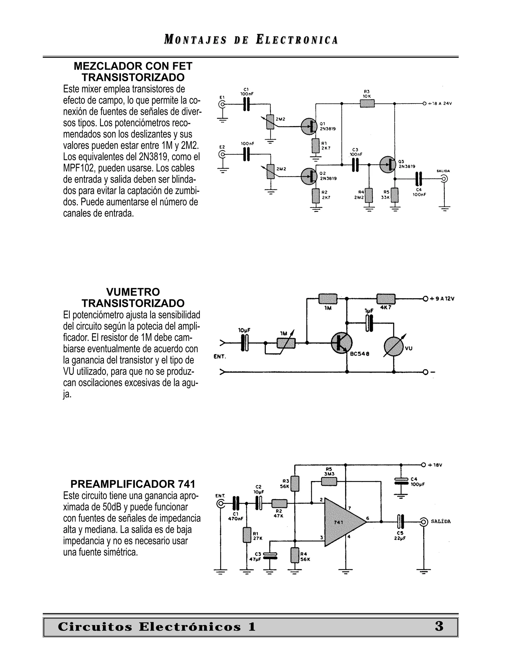 MONTAJES      DE   ELECTRONICA
   MEZCLADOR CON FET
      TRANSISTORIZADO
Este mixer emplea transistores de
efecto de campo, lo que permite la co-
nexión de fuentes de señales de diver-
sos tipos. Los potenciómetros reco-
mendados son los deslizantes y sus
valores pueden estar entre 1M y 2M2.
Los equivalentes del 2N3819, como el
MPF102, pueden usarse. Los cables
de entrada y salida deben ser blinda-
dos para evitar la captación de zumbi-
dos. Puede aumentarse el número de
canales de entrada.




              VUMETRO
      TRANSISTORIZADO
El potenciómetro ajusta la sensibilidad
del circuito según la potecia del ampli-
ﬁcador. El resistor de 1M debe cam-
biarse eventualmente de acuerdo con
la ganancia del transistor y el tipo de
VU utilizado, para que no se produz-
can oscilaciones excesivas de la agu-
ja.




  PREAMPLIFICADOR 741
Este circuito tiene una ganancia apro-
ximada de 50dB y puede funcionar
con fuentes de señales de impedancia
alta y mediana. La salida es de baja
impedancia y no es necesario usar
una fuente simétrica.




Circuitos Electrónicos 1                                      3
 