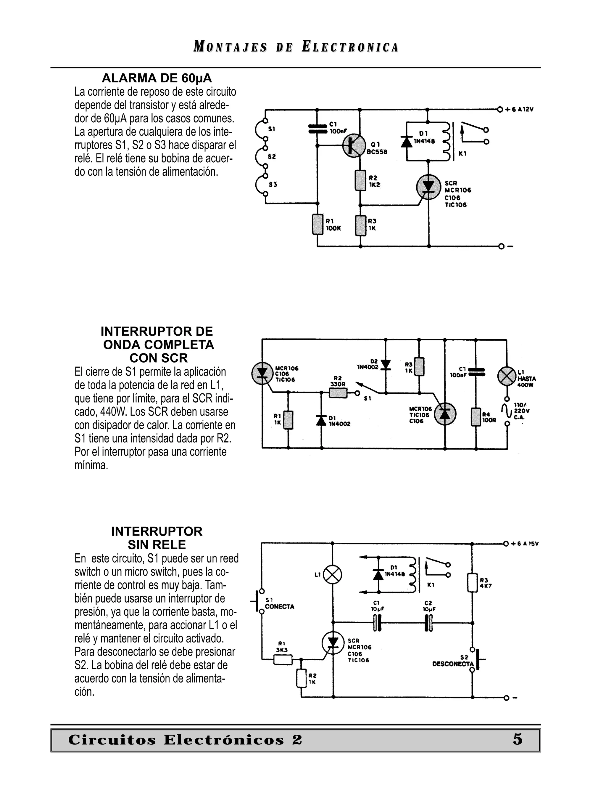 MONTAJES      DE   ELECTRONICA
       ALARMA DE 60µA
La corriente de reposo de este circuito
depende del transistor y está alrede-
dor de 60µA para los casos comunes.
La apertura de cualquiera de los inte-
rruptores S1, S2 o S3 hace disparar el
relé. El relé tiene su bobina de acuer-
do con la tensión de alimentación.




       INTERRUPTOR DE
        ONDA COMPLETA
              CON SCR
El cierre de S1 permite la aplicación
de toda la potencia de la red en L1,
que tiene por límite, para el SCR indi-
cado, 440W. Los SCR deben usarse
con disipador de calor. La corriente en
S1 tiene una intensidad dada por R2.
Por el interruptor pasa una corriente
mínima.




         INTERRUPTOR
             SIN RELE
En este circuito, S1 puede ser un reed
switch o un micro switch, pues la co-
rriente de control es muy baja. Tam-
bién puede usarse un interruptor de
presión, ya que la corriente basta, mo-
mentáneamente, para accionar L1 o el
relé y mantener el circuito activado.
Para desconectarlo se debe presionar
S2. La bobina del relé debe estar de
acuerdo con la tensión de alimenta-
ción.


Circuitos Electrónicos 2                                     5
 