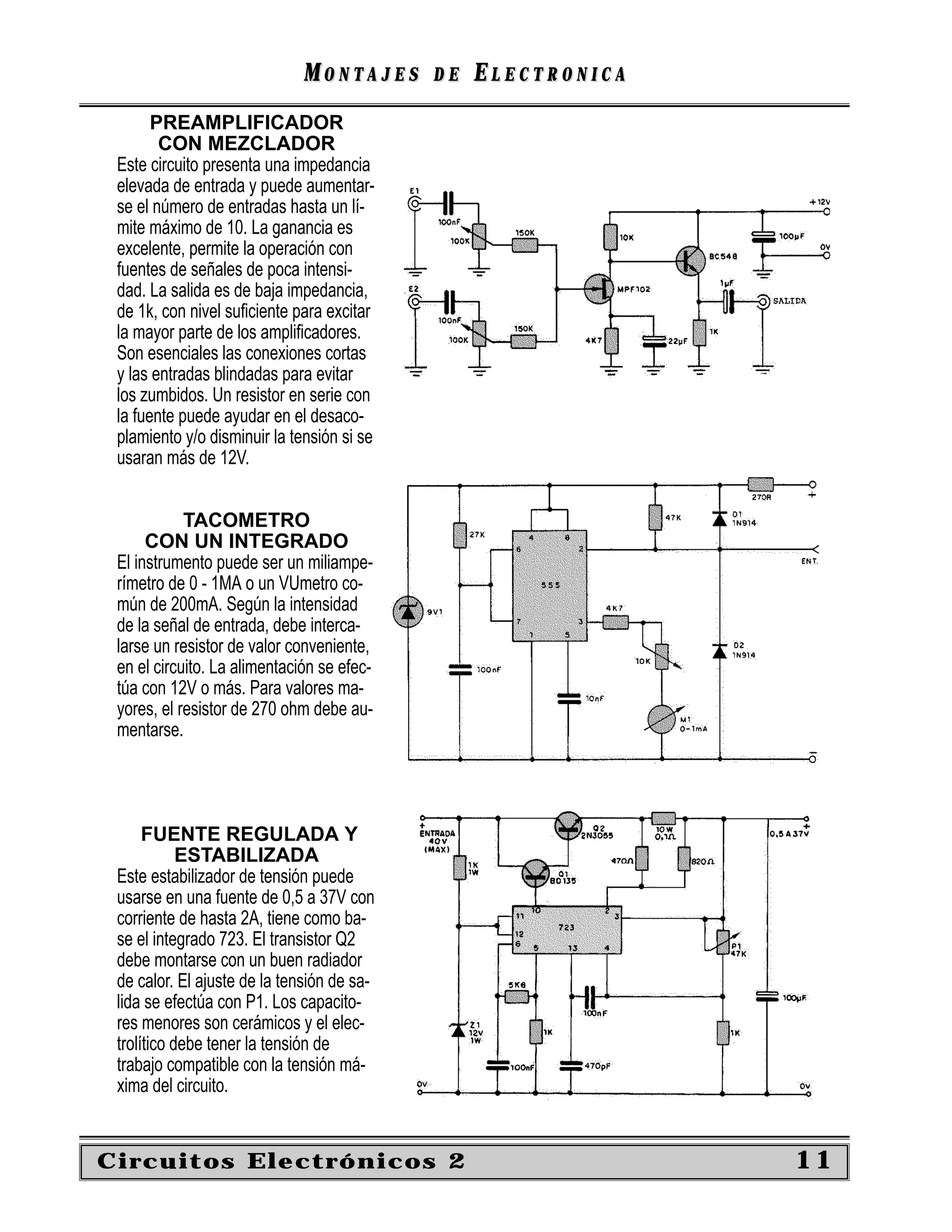 MONTAJES      DE   ELECTRONICA
       PREAMPLIFICADOR
        CON MEZCLADOR
 Este circuito presenta una impedancia
 elevada de entrada y puede aumentar-
 se el número de entradas hasta un lí-
 mite máximo de 10. La ganancia es
 excelente, permite la operación con
 fuentes de señales de poca intensi-
 dad. La salida es de baja impedancia,
 de 1k, con nivel suﬁciente para excitar
 la mayor parte de los ampliﬁcadores.
 Son esenciales las conexiones cortas
 y las entradas blindadas para evitar
 los zumbidos. Un resistor en serie con
 la fuente puede ayudar en el desaco-
 plamiento y/o disminuir la tensión si se
 usaran más de 12V.


            TACOMETRO
      CON UN INTEGRADO
 El instrumento puede ser un miliampe-
 rímetro de 0 - 1MA o un VUmetro co-
 mún de 200mA. Según la intensidad
 de la señal de entrada, debe interca-
 larse un resistor de valor conveniente,
 en el circuito. La alimentación se efec-
 túa con 12V o más. Para valores ma-
 yores, el resistor de 270 ohm debe au-
 mentarse.




      FUENTE REGULADA Y
            ESTABILIZADA
 Este estabilizador de tensión puede
 usarse en una fuente de 0,5 a 37V con
 corriente de hasta 2A, tiene como ba-
 se el integrado 723. El transistor Q2
 debe montarse con un buen radiador
 de calor. El ajuste de la tensión de sa-
 lida se efectúa con P1. Los capacito-
 res menores son cerámicos y el elec-
 trolítico debe tener la tensión de
 trabajo compatible con la tensión má-
 xima del circuito.


Circuitos Electrónicos 2                                       11
 