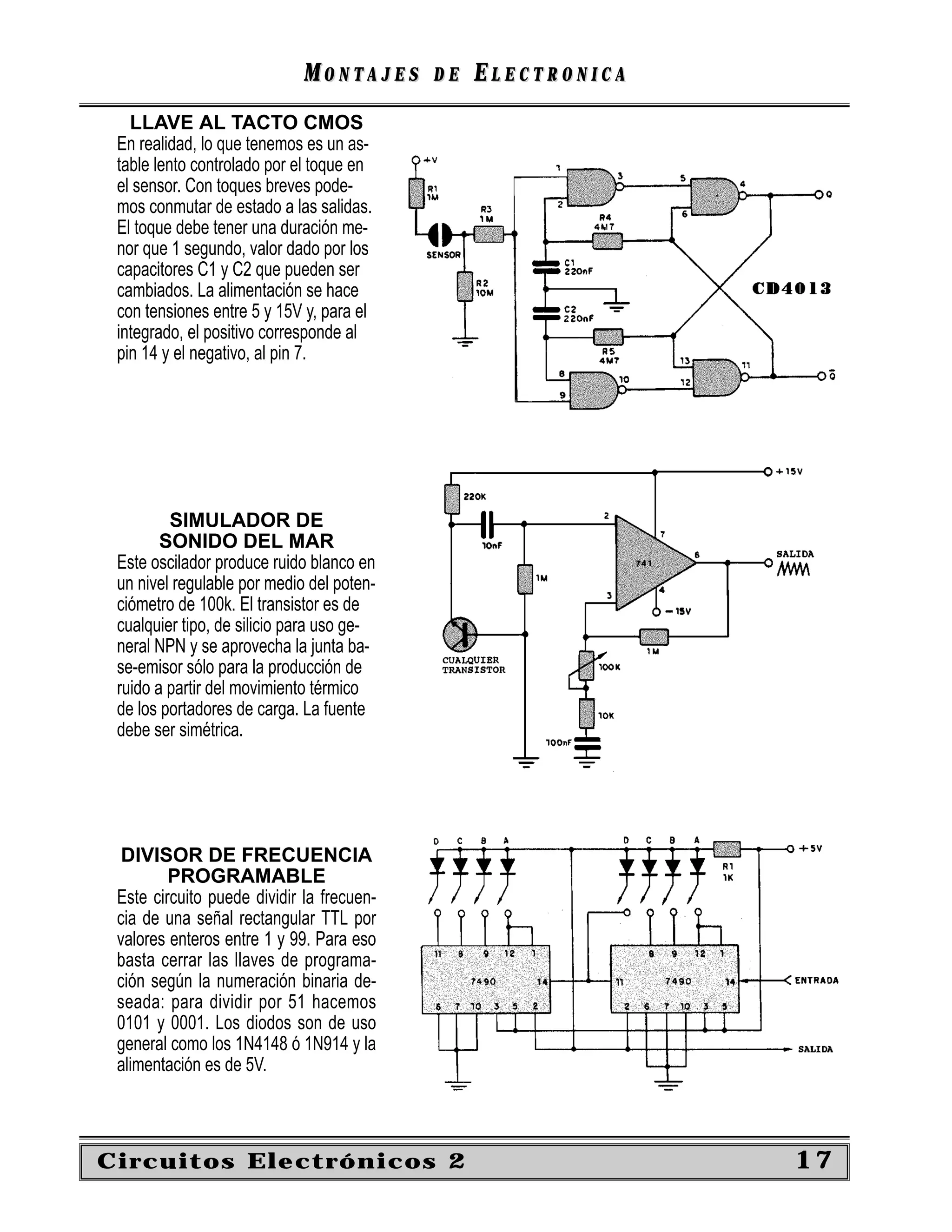 MONTAJES      DE   ELECTRONICA
   LLAVE AL TACTO CMOS
 En realidad, lo que tenemos es un as-
 table lento controlado por el toque en
 el sensor. Con toques breves pode-
 mos conmutar de estado a las salidas.
 El toque debe tener una duración me-
 nor que 1 segundo, valor dado por los
 capacitores C1 y C2 que pueden ser
 cambiados. La alimentación se hace
 con tensiones entre 5 y 15V y, para el
 integrado, el positivo corresponde al
 pin 14 y el negativo, al pin 7.




         SIMULADOR DE
        SONIDO DEL MAR
 Este oscilador produce ruido blanco en
 un nivel regulable por medio del poten-
 ciómetro de 100k. El transistor es de
 cualquier tipo, de silicio para uso ge-
 neral NPN y se aprovecha la junta ba-
 se-emisor sólo para la producción de
 ruido a partir del movimiento térmico
 de los portadores de carga. La fuente
 debe ser simétrica.




  DIVISOR DE FRECUENCIA
         PROGRAMABLE
 Este circuito puede dividir la frecuen-
 cia de una señal rectangular TTL por
 valores enteros entre 1 y 99. Para eso
 basta cerrar las llaves de programa-
 ción según la numeración binaria de-
 seada: para dividir por 51 hacemos
 0101 y 0001. Los diodos son de uso
 general como los 1N4148 ó 1N914 y la
 alimentación es de 5V.



Circuitos Electrónicos 2                                      17
 
