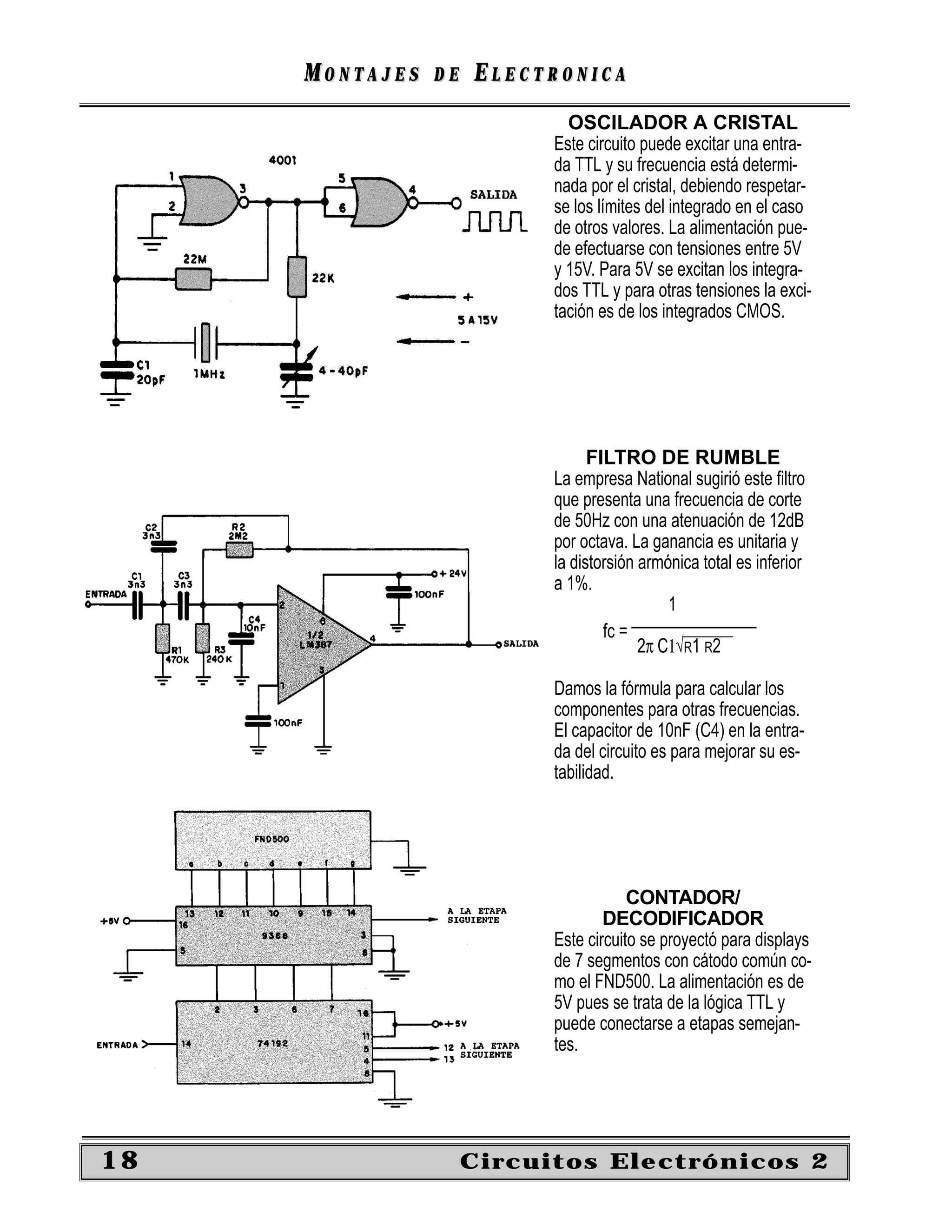 MONTAJES   DE   ELECTRONICA
                             OSCILADOR A CRISTAL
                           Este circuito puede excitar una entra-
                           da TTL y su frecuencia está determi-
                           nada por el cristal, debiendo respetar-
                           se los límites del integrado en el caso
                           de otros valores. La alimentación pue-
                           de efectuarse con tensiones entre 5V
                           y 15V. Para 5V se excitan los integra-
                           dos TTL y para otras tensiones la exci-
                           tación es de los integrados CMOS.




                                 FILTRO DE RUMBLE
                           La empresa National sugirió este ﬁltro
                           que presenta una frecuencia de corte
                           de 50Hz con una atenuación de 12dB
                           por octava. La ganancia es unitaria y
                           la distorsión armónica total es inferior
                           a 1%.
                                             1
                                        _______________
                                   fc =
                                         2π C1√R1 R2

                           Damos la fórmula para calcular los
                           componentes para otras frecuencias.
                           El capacitor de 10nF (C4) en la entra-
                           da del circuito es para mejorar su es-
                           tabilidad.




                                       CONTADOR/
                                   DECODIFICADOR
                           Este circuito se proyectó para displays
                           de 7 segmentos con cátodo común co-
                           mo el FND500. La alimentación es de
                           5V pues se trata de la lógica TTL y
                           puede conectarse a etapas semejan-
                           tes.




18                   Circuitos Electrónicos 2
 