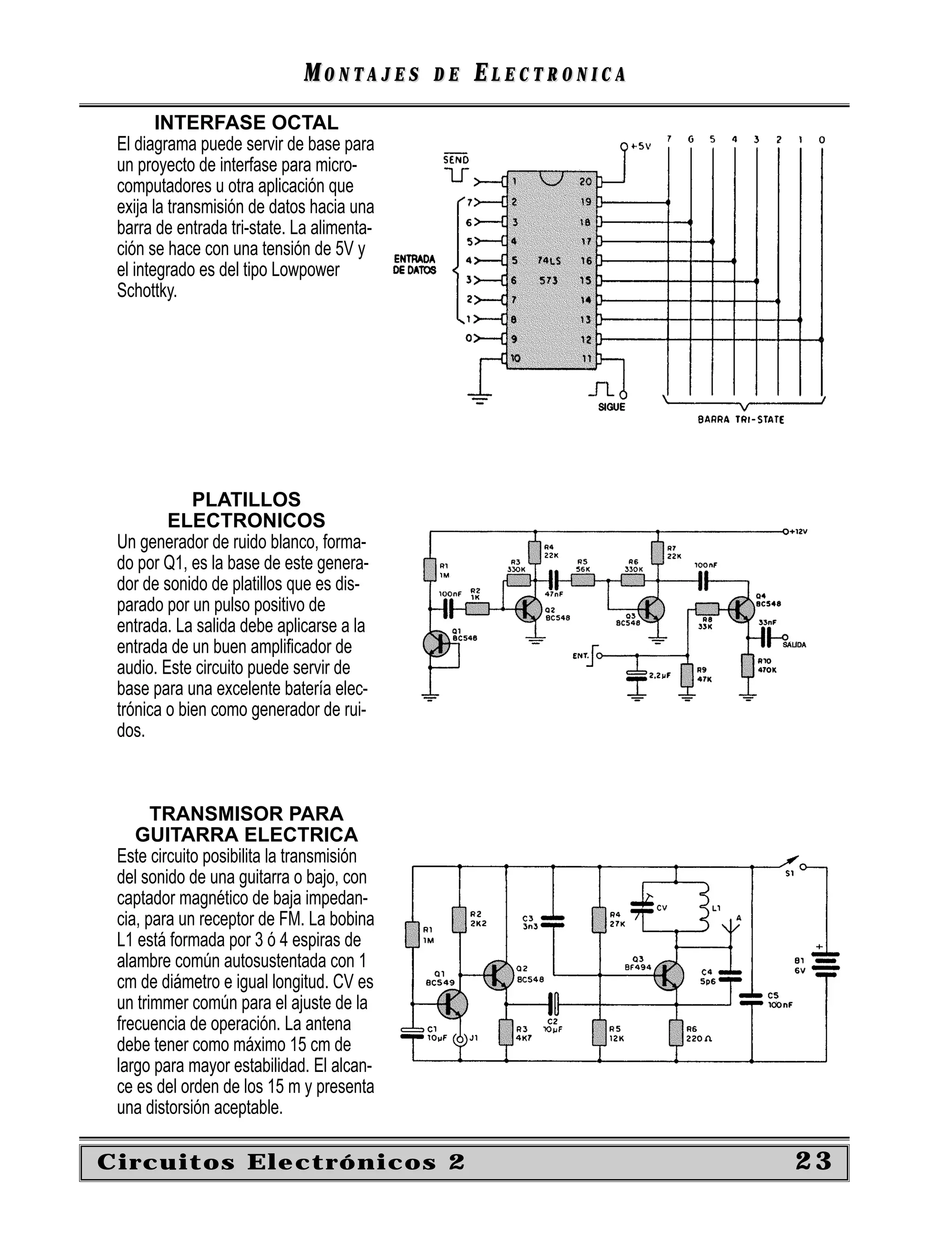 MONTAJES       DE   ELECTRONICA
        INTERFASE OCTAL
 El diagrama puede servir de base para
 un proyecto de interfase para micro-
 computadores u otra aplicación que
 exija la transmisión de datos hacia una
 barra de entrada tri-state. La alimenta-
 ción se hace con una tensión de 5V y
 el integrado es del tipo Lowpower
 Schottky.




             PLATILLOS
         ELECTRONICOS
 Un generador de ruido blanco, forma-
 do por Q1, es la base de este genera-
 dor de sonido de platillos que es dis-
 parado por un pulso positivo de
 entrada. La salida debe aplicarse a la
 entrada de un buen ampliﬁcador de
 audio. Este circuito puede servir de
 base para una excelente batería elec-
 trónica o bien como generador de rui-
 dos.



       TRANSMISOR PARA
    GUITARRA ELECTRICA
 Este circuito posibilita la transmisión
 del sonido de una guitarra o bajo, con
 captador magnético de baja impedan-
 cia, para un receptor de FM. La bobina
 L1 está formada por 3 ó 4 espiras de
 alambre común autosustentada con 1
 cm de diámetro e igual longitud. CV es
 un trimmer común para el ajuste de la
 frecuencia de operación. La antena
 debe tener como máximo 15 cm de
 largo para mayor estabilidad. El alcan-
 ce es del orden de los 15 m y presenta
 una distorsión aceptable.

Circuitos Electrónicos 2                                       23
 