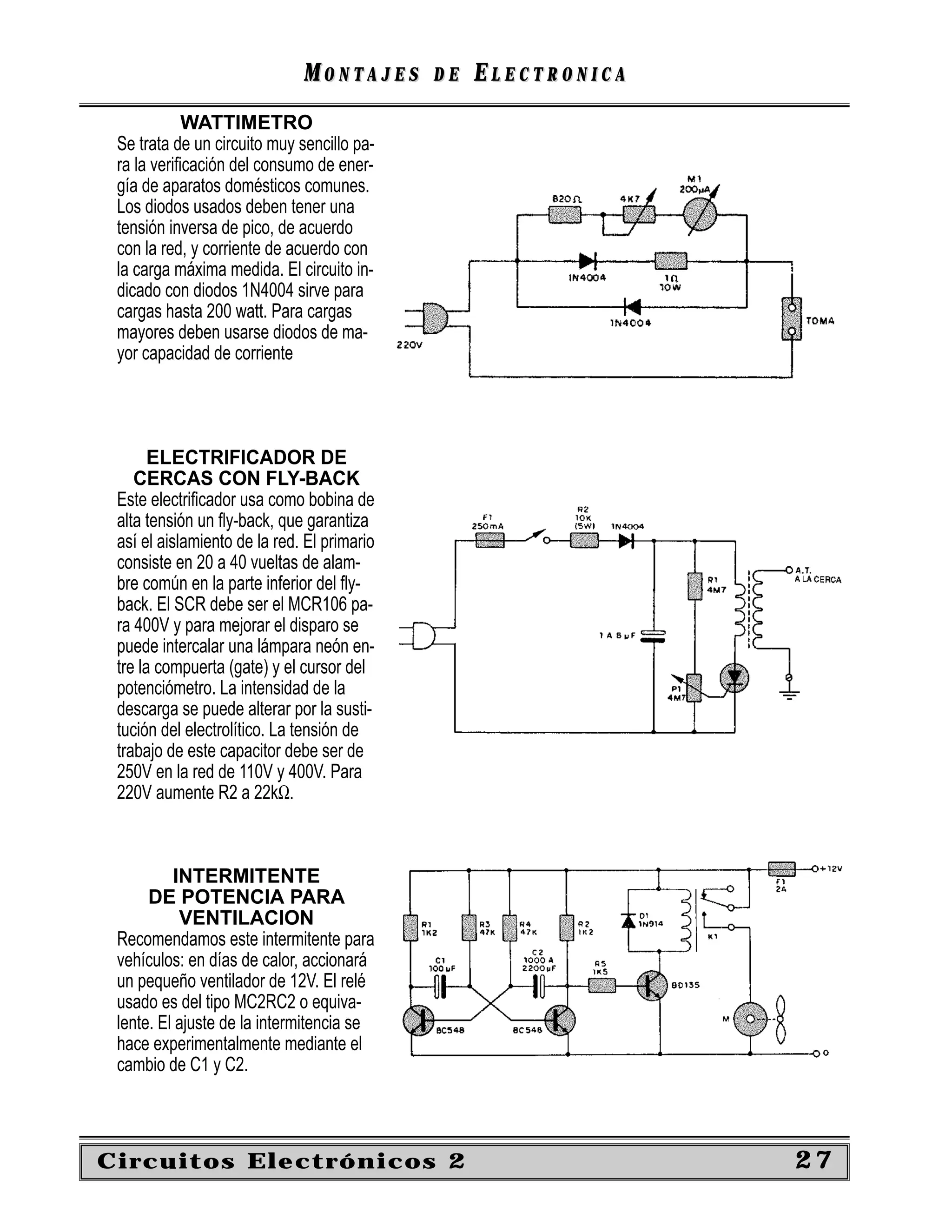 MONTAJES       DE   ELECTRONICA
            WATTIMETRO
 Se trata de un circuito muy sencillo pa-
 ra la veriﬁcación del consumo de ener-
 gía de aparatos domésticos comunes.
 Los diodos usados deben tener una
 tensión inversa de pico, de acuerdo
 con la red, y corriente de acuerdo con
 la carga máxima medida. El circuito in-
 dicado con diodos 1N4004 sirve para
 cargas hasta 200 watt. Para cargas
 mayores deben usarse diodos de ma-
 yor capacidad de corriente




       ELECTRIFICADOR DE
    CERCAS CON FLY-BACK
 Este electriﬁcador usa como bobina de
 alta tensión un ﬂy-back, que garantiza
 así el aislamiento de la red. El primario
 consiste en 20 a 40 vueltas de alam-
 bre común en la parte inferior del ﬂy-
 back. El SCR debe ser el MCR106 pa-
 ra 400V y para mejorar el disparo se
 puede intercalar una lámpara neón en-
 tre la compuerta (gate) y el cursor del
 potenciómetro. La intensidad de la
 descarga se puede alterar por la susti-
 tución del electrolítico. La tensión de
 trabajo de este capacitor debe ser de
 250V en la red de 110V y 400V. Para
 220V aumente R2 a 22kΩ.



          INTERMITENTE
      DE POTENCIA PARA
           VENTILACION
 Recomendamos este intermitente para
 vehículos: en días de calor, accionará
 un pequeño ventilador de 12V. El relé
 usado es del tipo MC2RC2 o equiva-
 lente. El ajuste de la intermitencia se
 hace experimentalmente mediante el
 cambio de C1 y C2.



Circuitos Electrónicos 2                                        27
 