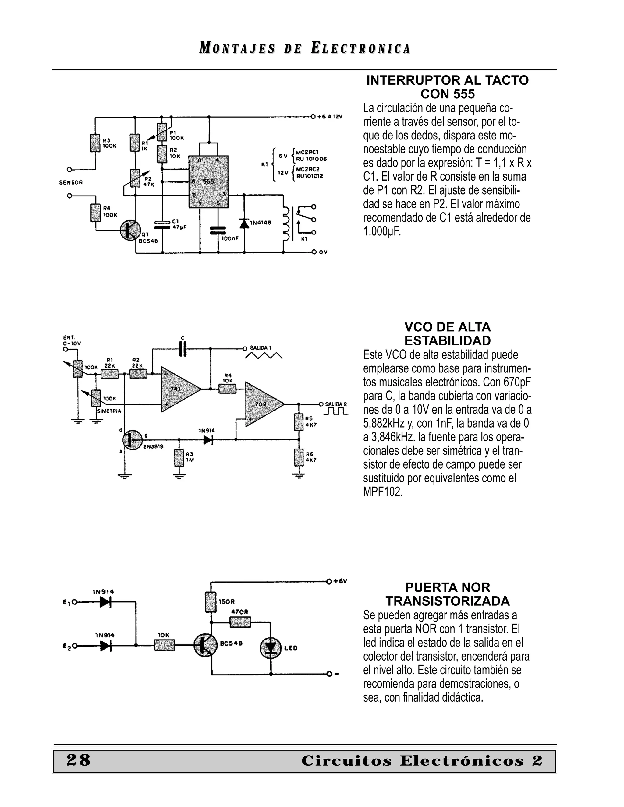 MONTAJES   DE   ELECTRONICA
                            INTERRUPTOR AL TACTO
                                         CON 555
                           La circulación de una pequeña co-
                           rriente a través del sensor, por el to-
                           que de los dedos, dispara este mo-
                           noestable cuyo tiempo de conducción
                           es dado por la expresión: T = 1,1 x R x
                           C1. El valor de R consiste en la suma
                           de P1 con R2. El ajuste de sensibili-
                           dad se hace en P2. El valor máximo
                           recomendado de C1 está alrededor de
                           1.000µF.




                                     VCO DE ALTA
                                     ESTABILIDAD
                           Este VCO de alta estabilidad puede
                           emplearse como base para instrumen-
                           tos musicales electrónicos. Con 670pF
                           para C, la banda cubierta con variacio-
                           nes de 0 a 10V en la entrada va de 0 a
                           5,882kHz y, con 1nF, la banda va de 0
                           a 3,846kHz. la fuente para los opera-
                           cionales debe ser simétrica y el tran-
                           sistor de efecto de campo puede ser
                           sustituido por equivalentes como el
                           MPF102.




                                      PUERTA NOR
                                 TRANSISTORIZADA
                           Se pueden agregar más entradas a
                           esta puerta NOR con 1 transistor. El
                           led indica el estado de la salida en el
                           colector del transistor, encenderá para
                           el nivel alto. Este circuito también se
                           recomienda para demostraciones, o
                           sea, con ﬁnalidad didáctica.



28                   Circuitos Electrónicos 2
 