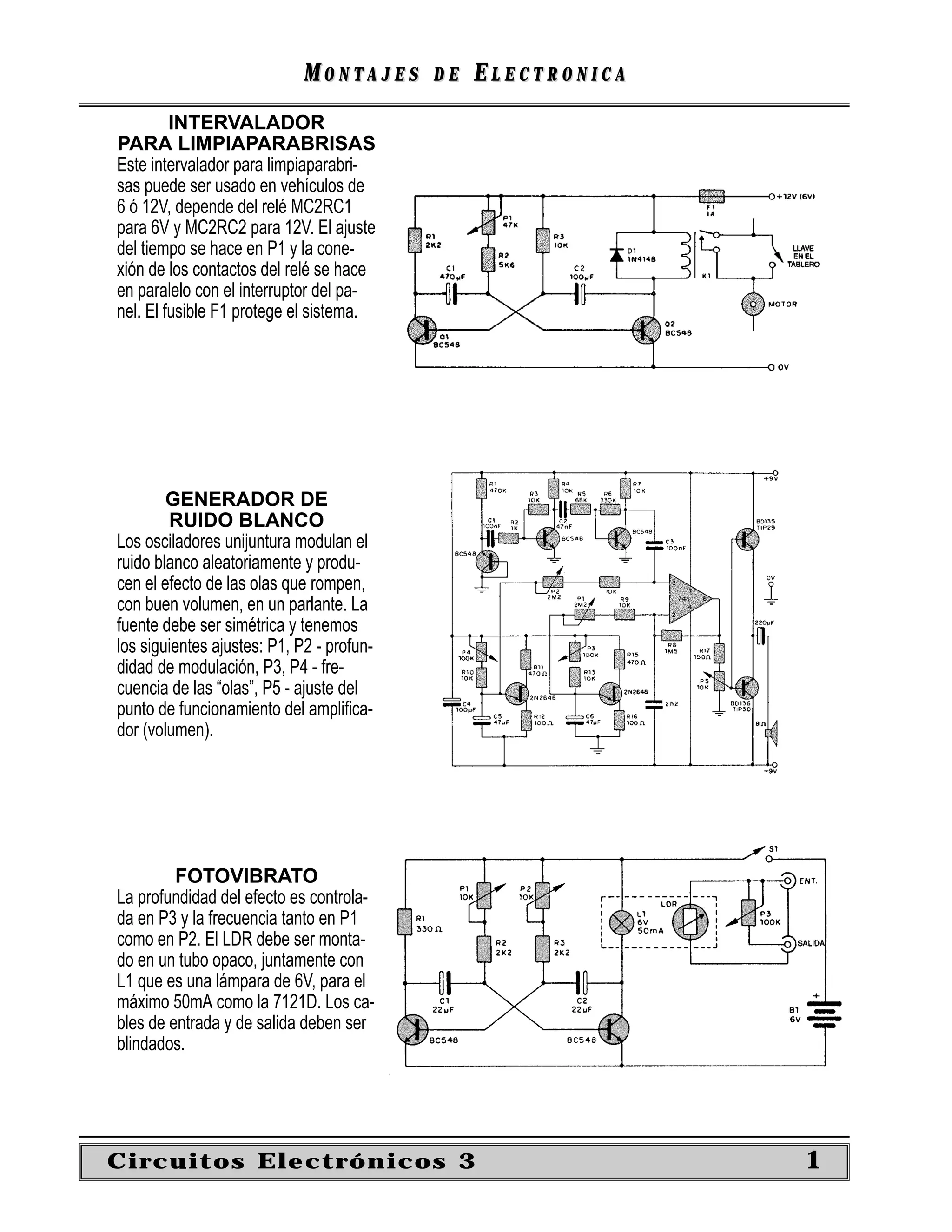 MONTAJES      DE   ELECTRONICA
         INTERVALADOR
PARA LIMPIAPARABRISAS
Este intervalador para limpiaparabri-
sas puede ser usado en vehículos de
6 ó 12V, depende del relé MC2RC1
para 6V y MC2RC2 para 12V. El ajuste
del tiempo se hace en P1 y la cone-
xión de los contactos del relé se hace
en paralelo con el interruptor del pa-
nel. El fusible F1 protege el sistema.




        GENERADOR DE
        RUIDO BLANCO
Los osciladores unijuntura modulan el
ruido blanco aleatoriamente y produ-
cen el efecto de las olas que rompen,
con buen volumen, en un parlante. La
fuente debe ser simétrica y tenemos
los siguientes ajustes: P1, P2 - profun-
didad de modulación, P3, P4 - fre-
cuencia de las “olas”, P5 - ajuste del
punto de funcionamiento del ampliﬁca-
dor (volumen).




         FOTOVIBRATO
La profundidad del efecto es controla-
da en P3 y la frecuencia tanto en P1
como en P2. El LDR debe ser monta-
do en un tubo opaco, juntamente con
L1 que es una lámpara de 6V, para el
máximo 50mA como la 7121D. Los ca-
bles de entrada y de salida deben ser
blindados.




Circuitos Electrónicos 3                                      1
 
