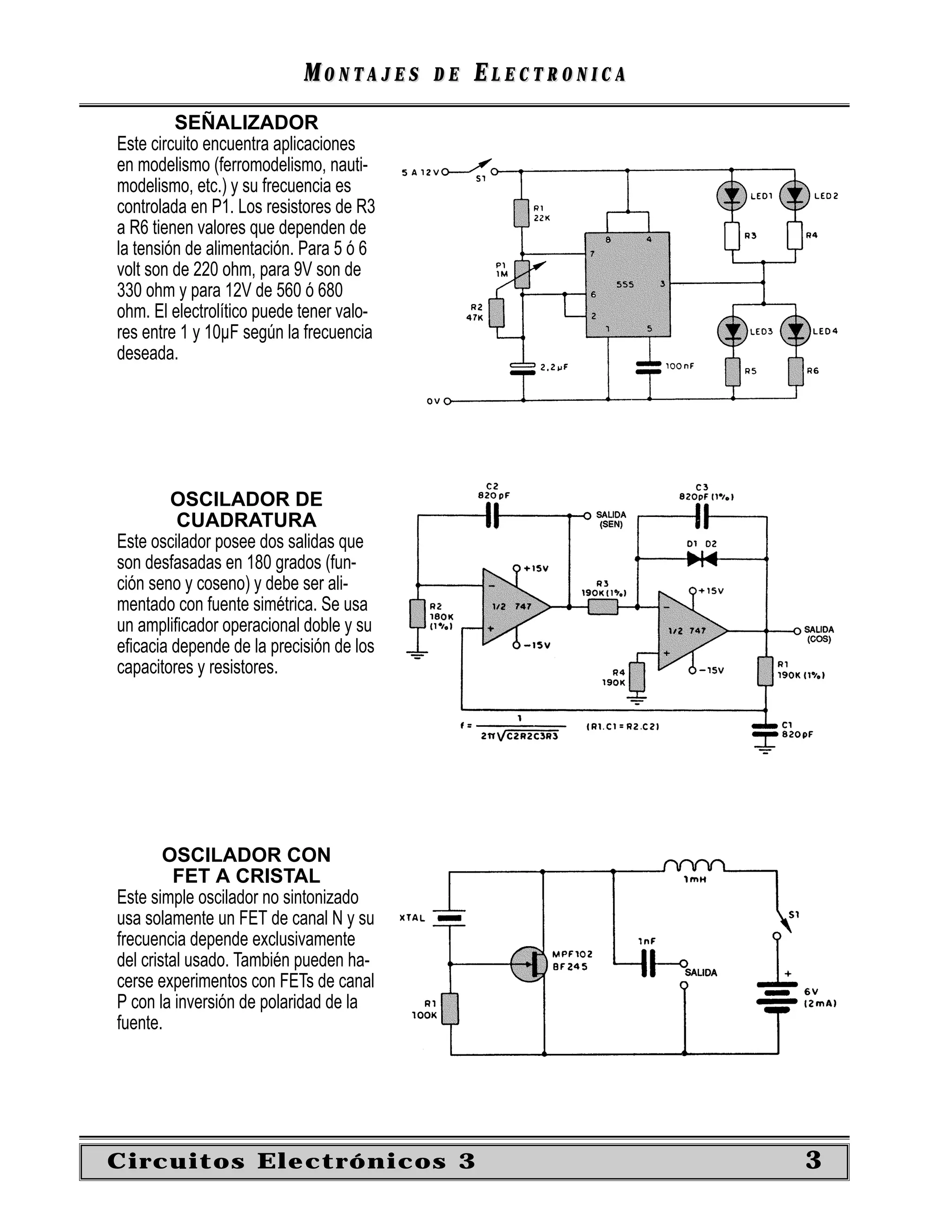MONTAJES      DE   ELECTRONICA
         SEÑALIZADOR
Este circuito encuentra aplicaciones
en modelismo (ferromodelismo, nauti-
modelismo, etc.) y su frecuencia es
controlada en P1. Los resistores de R3
a R6 tienen valores que dependen de
la tensión de alimentación. Para 5 ó 6
volt son de 220 ohm, para 9V son de
330 ohm y para 12V de 560 ó 680
ohm. El electrolítico puede tener valo-
res entre 1 y 10µF según la frecuencia
deseada.




        OSCILADOR DE
         CUADRATURA
Este oscilador posee dos salidas que
son desfasadas en 180 grados (fun-
ción seno y coseno) y debe ser ali-
mentado con fuente simétrica. Se usa
un ampliﬁcador operacional doble y su
eﬁcacia depende de la precisión de los
capacitores y resistores.




        OSCILADOR CON
         FET A CRISTAL
Este simple oscilador no sintonizado
usa solamente un FET de canal N y su
frecuencia depende exclusivamente
del cristal usado. También pueden ha-
cerse experimentos con FETs de canal
P con la inversión de polaridad de la
fuente.




Circuitos Electrónicos 3                                     3
 