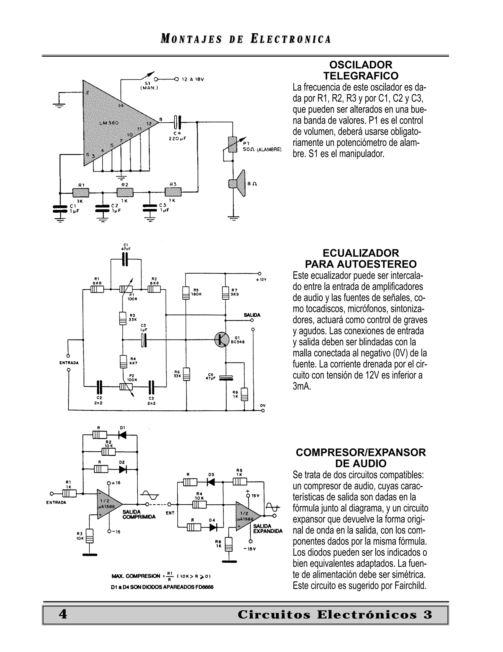 MONTAJES   DE   ELECTRONICA
                                   OSCILADOR
                                  TELEGRAFICO
                         La frecuencia de este oscilador es da-
                         da por R1, R2, R3 y por C1, C2 y C3,
                         que pueden ser alterados en una bue-
                         na banda de valores. P1 es el control
                         de volumen, deberá usarse obligato-
                         riamente un potenciómetro de alam-
                         bre. S1 es el manipulador.




                                  ECUALIZADOR
                             PARA AUTOESTEREO
                         Este ecualizador puede ser intercala-
                         do entre la entrada de ampliﬁcadores
                         de audio y las fuentes de señales, co-
                         mo tocadiscos, micrófonos, sintoniza-
                         dores, actuará como control de graves
                         y agudos. Las conexiones de entrada
                         y salida deben ser blindadas con la
                         malla conectada al negativo (0V) de la
                         fuente. La corriente drenada por el cir-
                         cuito con tensión de 12V es inferior a
                         3mA.




                          COMPRESOR/EXPANSOR
                                      DE AUDIO
                         Se trata de dos circuitos compatibles:
                         un compresor de audio, cuyas carac-
                         terísticas de salida son dadas en la
                         fórmula junto al diagrama, y un circuito
                         expansor que devuelve la forma origi-
                         nal de onda en la salida, con los com-
                         ponentes dados por la misma fórmula.
                         Los diodos pueden ser los indicados o
                         bien equivalentes adaptados. La fuen-
                         te de alimentación debe ser simétrica.
                         Este circuito es sugerido por Fairchild.

4               Circuitos Electrónicos 3
 