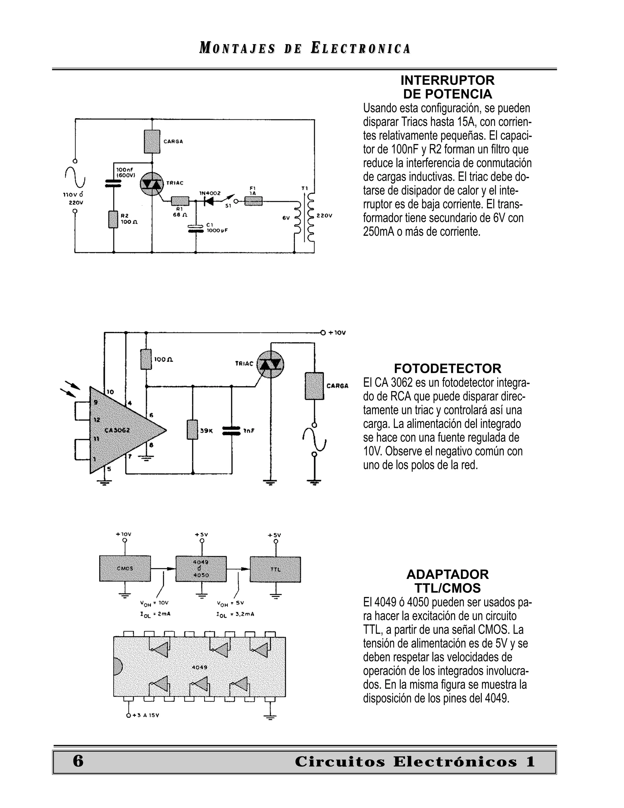 MONTAJES   DE   ELECTRONICA
                                   INTERRUPTOR
                                    DE POTENCIA
                         Usando esta conﬁguración, se pueden
                         disparar Triacs hasta 15A, con corrien-
                         tes relativamente pequeñas. El capaci-
                         tor de 100nF y R2 forman un ﬁltro que
                         reduce la interferencia de conmutación
                         de cargas inductivas. El triac debe do-
                         tarse de disipador de calor y el inte-
                         rruptor es de baja corriente. El trans-
                         formador tiene secundario de 6V con
                         250mA o más de corriente.




                                FOTODETECTOR
                         El CA 3062 es un fotodetector integra-
                         do de RCA que puede disparar direc-
                         tamente un triac y controlará así una
                         carga. La alimentación del integrado
                         se hace con una fuente regulada de
                         10V. Observe el negativo común con
                         uno de los polos de la red.




                                   ADAPTADOR
                                     TTL/CMOS
                         El 4049 ó 4050 pueden ser usados pa-
                         ra hacer la excitación de un circuito
                         TTL, a partir de una señal CMOS. La
                         tensión de alimentación es de 5V y se
                         deben respetar las velocidades de
                         operación de los integrados involucra-
                         dos. En la misma ﬁgura se muestra la
                         disposición de los pines del 4049.



6               Circuitos Electrónicos 1
 